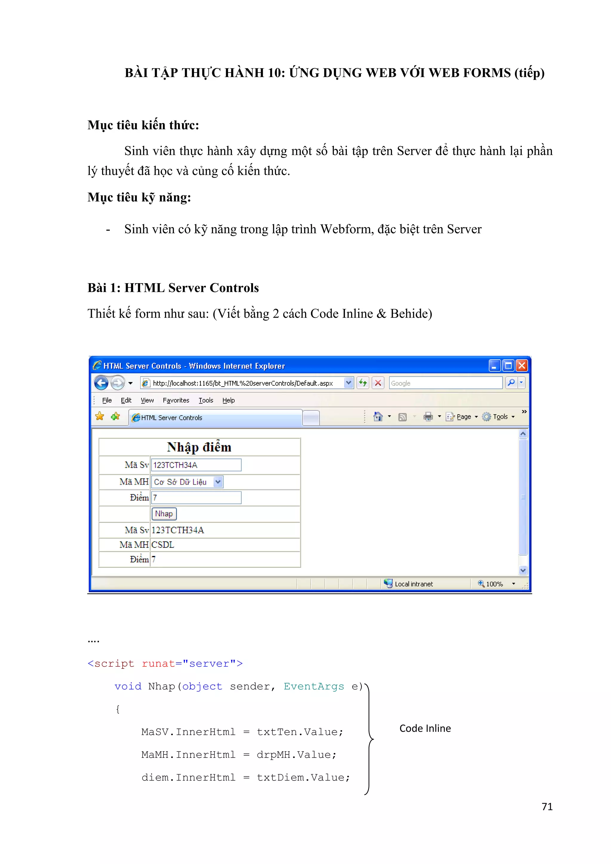 BÀI TẬP THỰC HÀNH 10: ỨNG DỤNG WEB VỚI WEB FORMS (tiếp) 
71 
Mục tiêu kiến thức: 
Sinh viên thực hành xây dựng một số bài tập trên Server để thực hành lại phần 
lý thuyết đã học và củng cố kiến thức. 
Mục tiêu kỹ năng: 
- Sinh viên có kỹ năng trong lập trình Webform, đặc biệt trên Server 
Bài 1: HTML Server Controls 
Thiết kế form như sau: (Viết bằng 2 cách Code Inline & Behide) 
…. 
<script runat="server"> 
void Nhap(object sender, EventArgs e) 
{ 
MaSV.InnerHtml = txtTen.Value; 
MaMH.InnerHtml = drpMH.Value; 
diem.InnerHtml = txtDiem.Value; 
Code Inline 
 