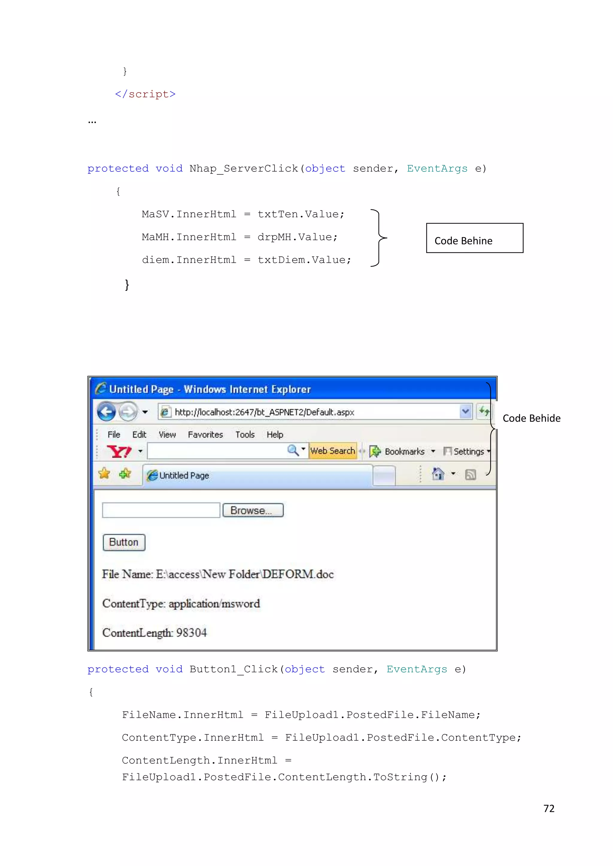 72 
} 
</script> 
… 
protected void Nhap_ServerClick(object sender, EventArgs e) 
{ 
MaSV.InnerHtml = txtTen.Value; 
MaMH.InnerHtml = drpMH.Value; 
diem.InnerHtml = txtDiem.Value; 
} 
protected void Button1_Click(object sender, EventArgs e) 
{ 
FileName.InnerHtml = FileUpload1.PostedFile.FileName; 
ContentType.InnerHtml = FileUpload1.PostedFile.ContentType; 
ContentLength.InnerHtml = 
FileUpload1.PostedFile.ContentLength.ToString(); 
Code Behide 
Code Behine 
 