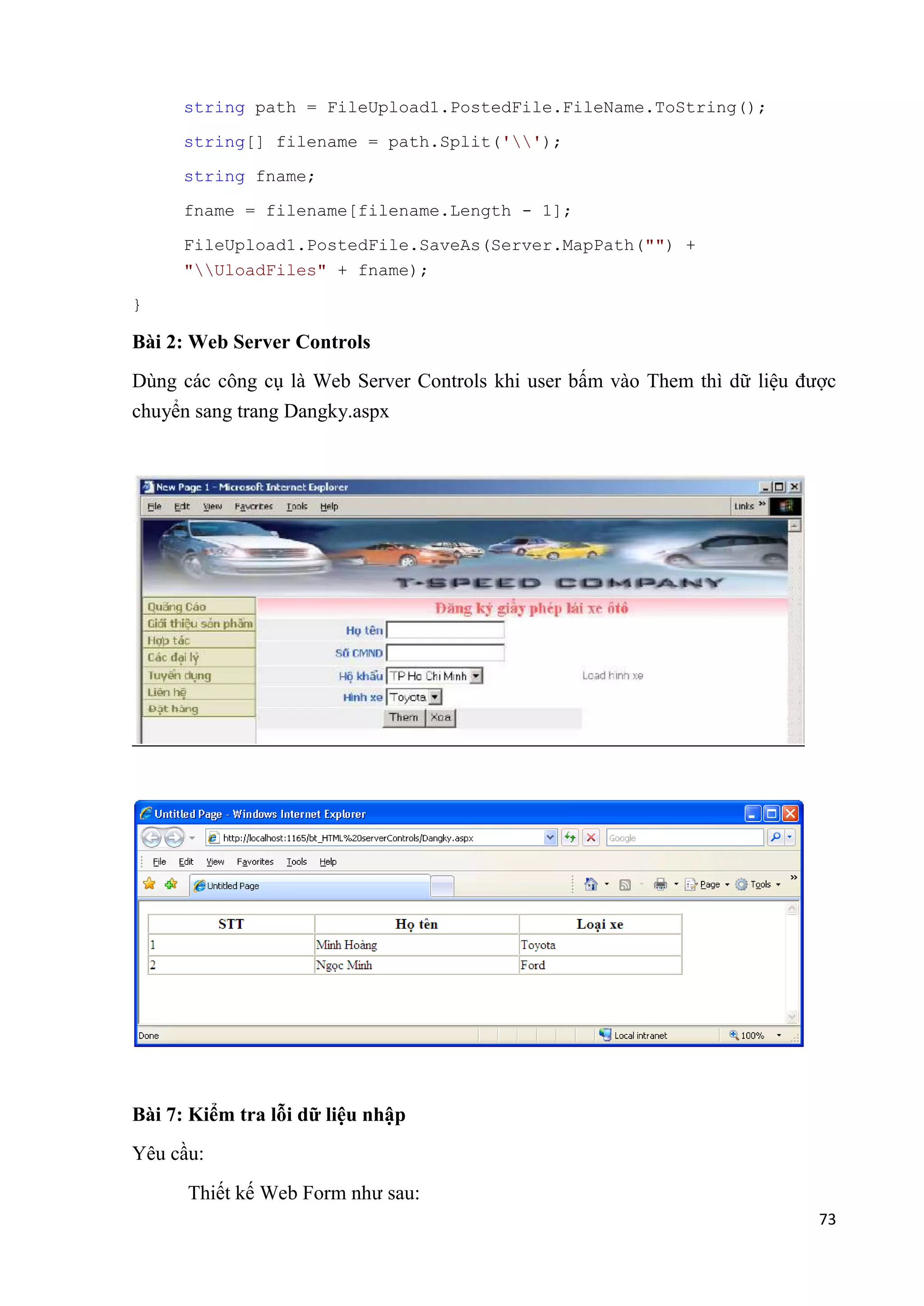 73 
string path = FileUpload1.PostedFile.FileName.ToString(); 
string[] filename = path.Split(''); 
string fname; 
fname = filename[filename.Length - 1]; 
FileUpload1.PostedFile.SaveAs(Server.MapPath("") + 
"UloadFiles" + fname); 
} 
Bài 2: Web Server Controls 
Dùng các công cụ là Web Server Controls khi user bấm vào Them thì dữ liệu được 
chuyển sang trang Dangky.aspx 
Bài 7: Kiểm tra lỗi dữ liệu nhập 
Yêu cầu: 
Thiết kế Web Form như sau: 
 