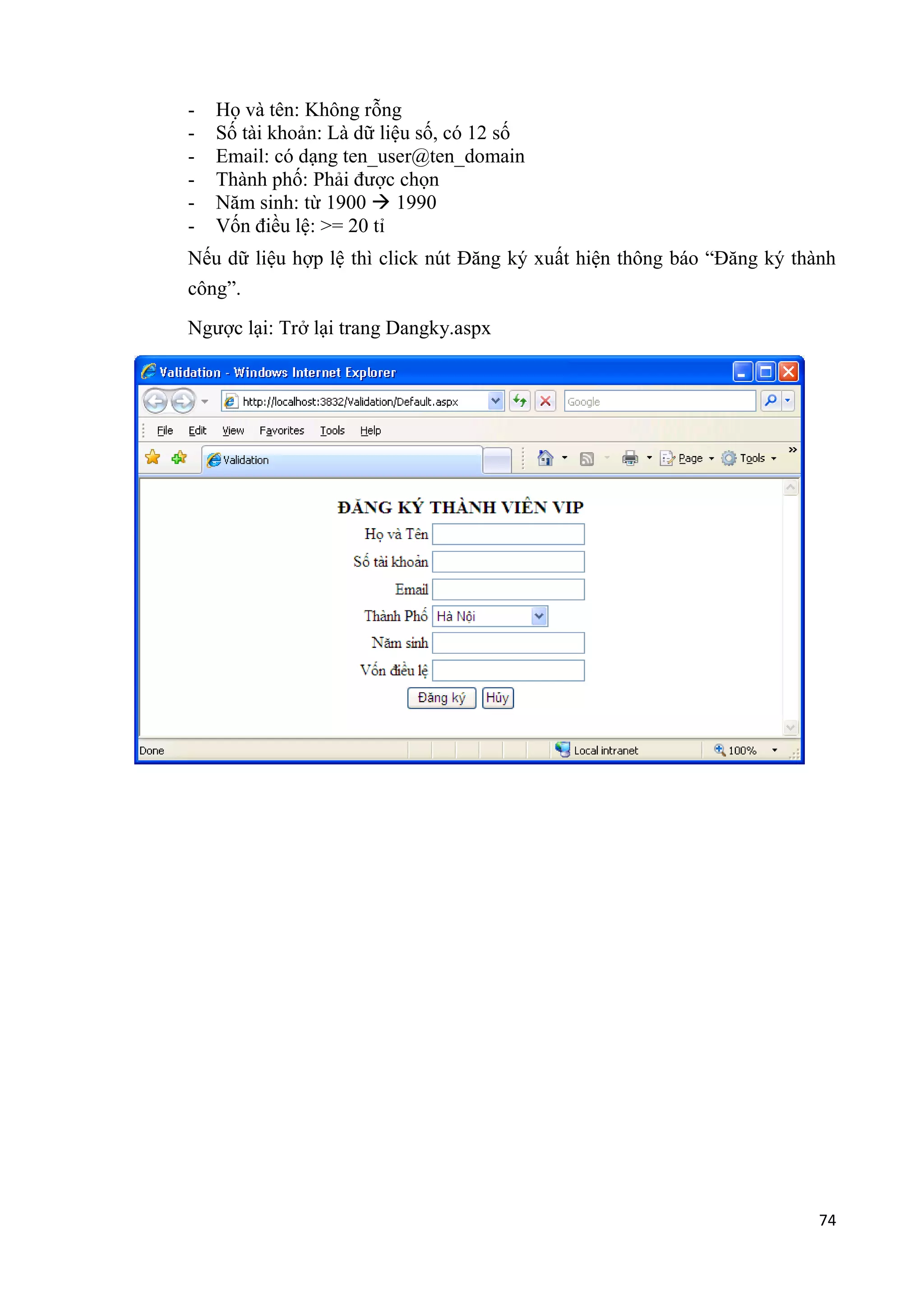 - Họ và tên: Không rỗng 
- Số tài khoản: Là dữ liệu số, có 12 số 
- Email: có dạng ten_user@ten_domain 
- Thành phố: Phải được chọn 
- Năm sinh: từ 1900  1990 
- Vốn điều lệ: >= 20 tỉ 
Nếu dữ liệu hợp lệ thì click nút Đăng ký xuất hiện thông báo “Đăng ký thành 
công”. 
74 
Ngược lại: Trở lại trang Dangky.aspx 
