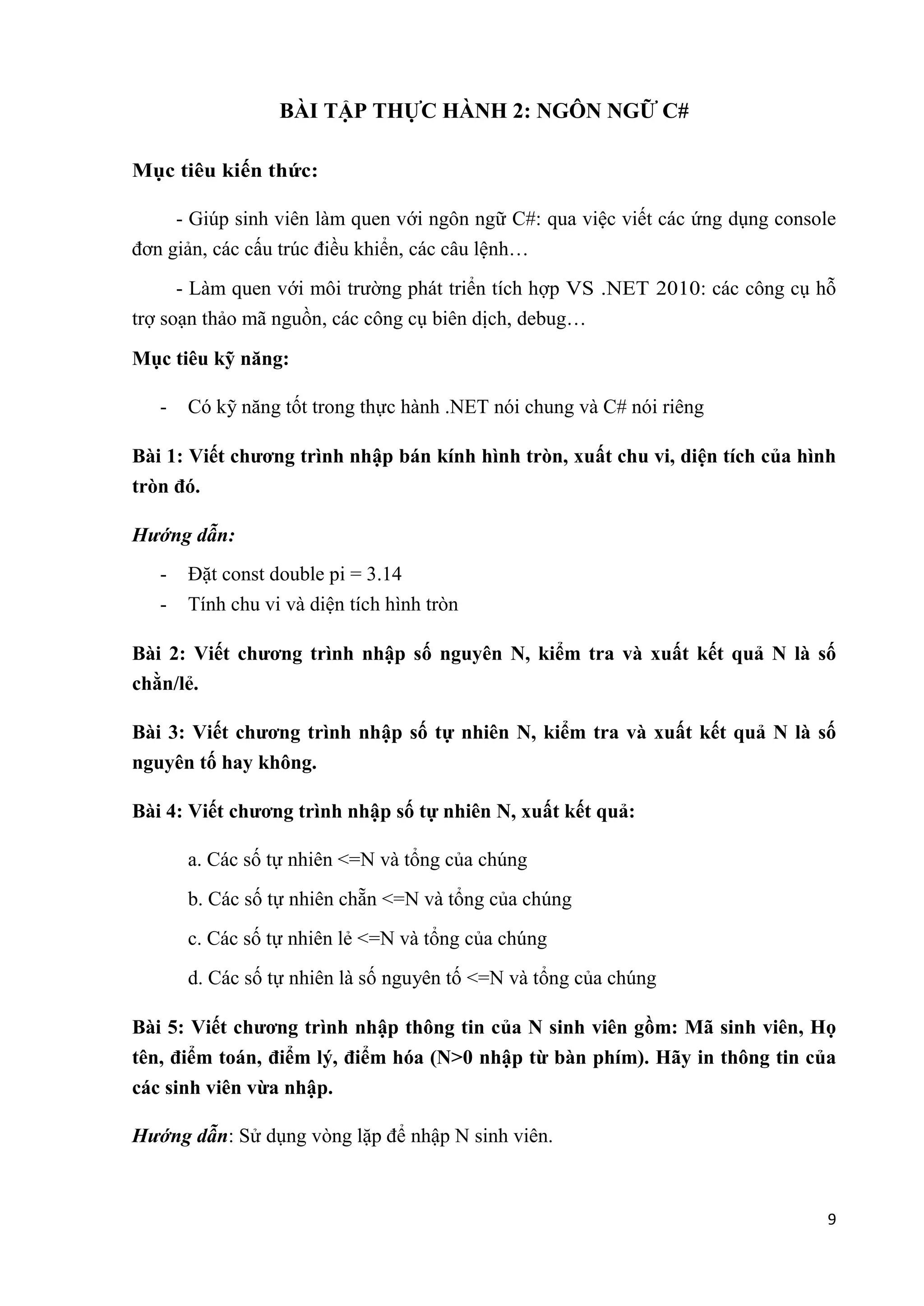 9 
BÀI TẬP THỰC HÀNH 2: NGÔN NGỮ C# 
Mục tiêu kiến thức: 
- Giúp sinh viên làm quen với ngôn ngữ C#: qua việc viết các ứng dụng console 
đơn giản, các cấu trúc điều khiển, các câu lệnh… 
- Làm quen với môi trường phát triển tích hợp VS .NET 2010: các công cụ hỗ 
trợ soạn thảo mã nguồn, các công cụ biên dịch, debug… 
Mục tiêu kỹ năng: 
- Có kỹ năng tốt trong thực hành .NET nói chung và C# nói riêng 
Bài 1: Viết chương trình nhập bán kính hình tròn, xuất chu vi, diện tích của hình 
tròn đó. 
Hướng dẫn: 
- Đặt const double pi = 3.14 
- Tính chu vi và diện tích hình tròn 
Bài 2: Viết chương trình nhập số nguyên N, kiểm tra và xuất kết quả N là số 
chằn/lẻ. 
Bài 3: Viết chương trình nhập số tự nhiên N, kiểm tra và xuất kết quả N là số 
nguyên tố hay không. 
Bài 4: Viết chương trình nhập số tự nhiên N, xuất kết quả: 
a. Các số tự nhiên <=N và tổng của chúng 
b. Các số tự nhiên chẵn <=N và tổng của chúng 
c. Các số tự nhiên lẻ <=N và tổng của chúng 
d. Các số tự nhiên là số nguyên tố <=N và tổng của chúng 
Bài 5: Viết chương trình nhập thông tin của N sinh viên gồm: Mã sinh viên, Họ 
tên, điểm toán, điểm lý, điểm hóa (N>0 nhập từ bàn phím). Hãy in thông tin của 
các sinh viên vừa nhập. 
Hướng dẫn: Sử dụng vòng lặp để nhập N sinh viên. 
 