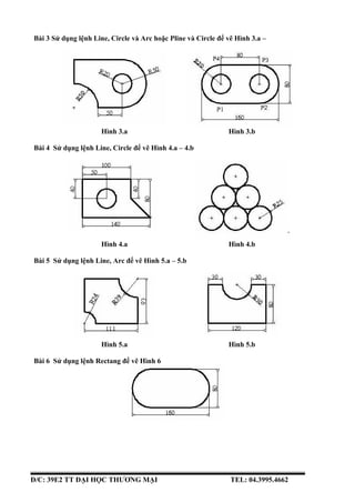 Bài 3 Sử dụng lệnh Line, Circle và Arc hoặc Pline và Circle để vẽ Hình 3.a –
3.b
Hình 3.a Hình 3.b
Bài 4 Sử dụng lệnh Line...