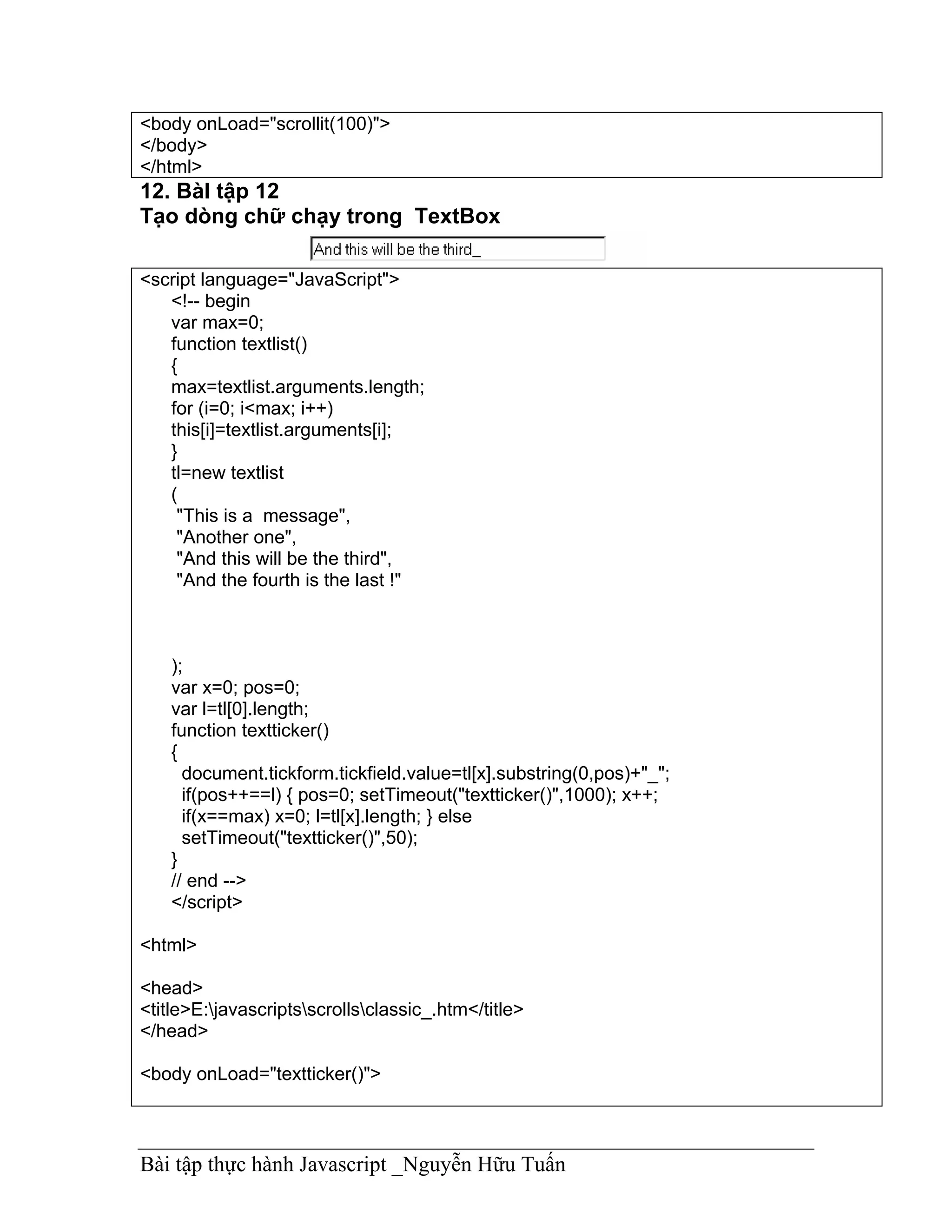 <body onLoad="scrollit(100)">
</body>
</html>
12. BàI tập 12
Tạo dòng chữ chạy trong TextBox

<script language="JavaScript">
   <!-- begin
   var max=0;
   function textlist()
   {
   max=textlist.arguments.length;
   for (i=0; i<max; i++)
   this[i]=textlist.arguments[i];
   }
   tl=new textlist
   (
    "This is a message",
    "Another one",
    "And this will be the third",
    "And the fourth is the last !"



    );
    var x=0; pos=0;
    var l=tl[0].length;
    function textticker()
    {
      document.tickform.tickfield.value=tl[x].substring(0,pos)+"_";
      if(pos++==l) { pos=0; setTimeout("textticker()",1000); x++;
      if(x==max) x=0; l=tl[x].length; } else
      setTimeout("textticker()",50);
    }
    // end -->
    </script>

<html>

<head>
<title>E:javascriptsscrollsclassic_.htm</title>
</head>

<body onLoad="textticker()">



Bài tập thực hành Javascript _Nguyễn Hữu Tuấn
 