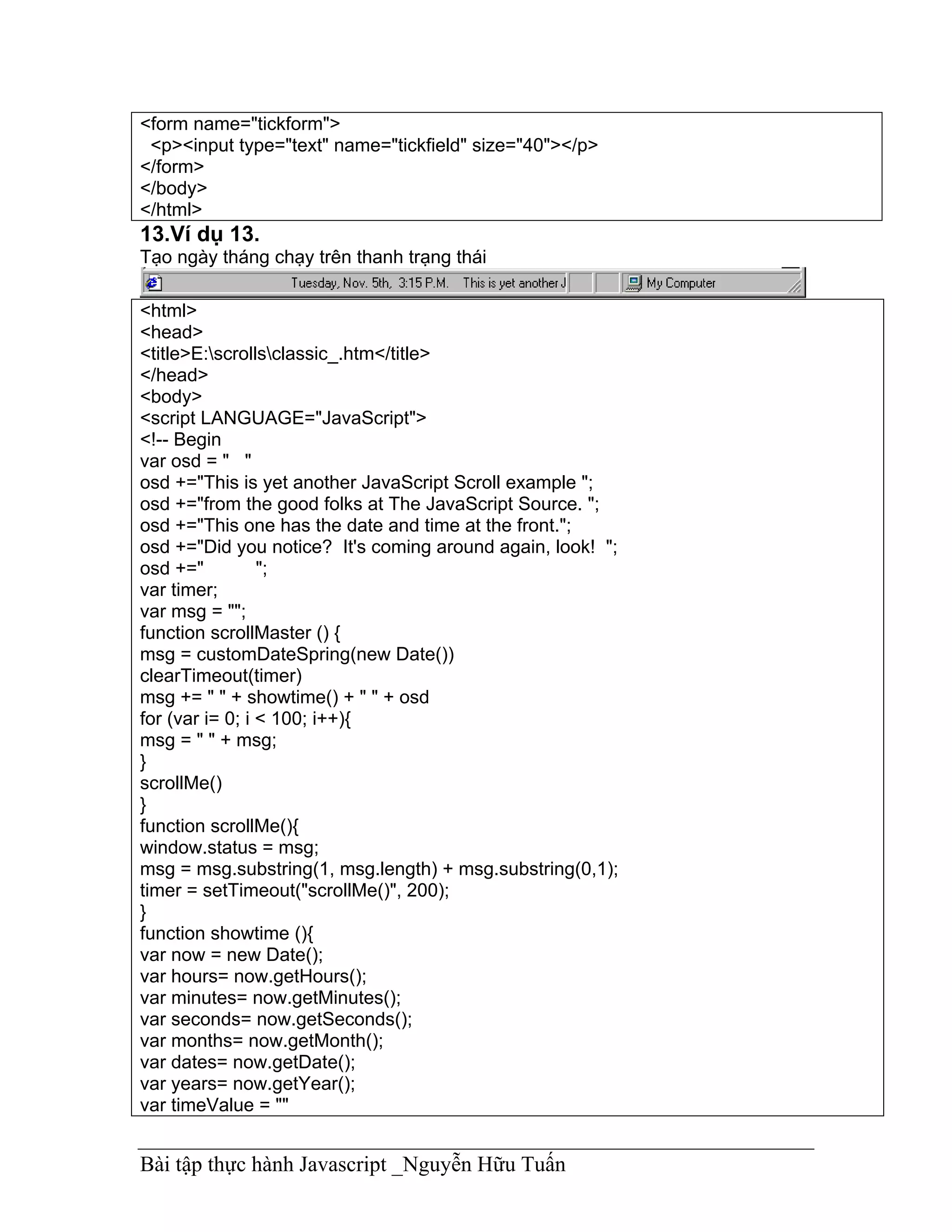 <form name="tickform">
 <p><input type="text" name="tickfield" size="40"></p>
</form>
</body>
</html>
13.Ví dụ 13.
Tạo ngày tháng chạy trên thanh trạng thái

<html>
<head>
<title>E:scrollsclassic_.htm</title>
</head>
<body>
<script LANGUAGE="JavaScript">
<!-- Begin
var osd = " "
osd +="This is yet another JavaScript Scroll example ";
osd +="from the good folks at The JavaScript Source. ";
osd +="This one has the date and time at the front.";
osd +="Did you notice? It's coming around again, look! ";
osd +="          ";
var timer;
var msg = "";
function scrollMaster () {
msg = customDateSpring(new Date())
clearTimeout(timer)
msg += " " + showtime() + " " + osd
for (var i= 0; i < 100; i++){
msg = " " + msg;
}
scrollMe()
}
function scrollMe(){
window.status = msg;
msg = msg.substring(1, msg.length) + msg.substring(0,1);
timer = setTimeout("scrollMe()", 200);
}
function showtime (){
var now = new Date();
var hours= now.getHours();
var minutes= now.getMinutes();
var seconds= now.getSeconds();
var months= now.getMonth();
var dates= now.getDate();
var years= now.getYear();
var timeValue = ""


Bài tập thực hành Javascript _Nguyễn Hữu Tuấn
 