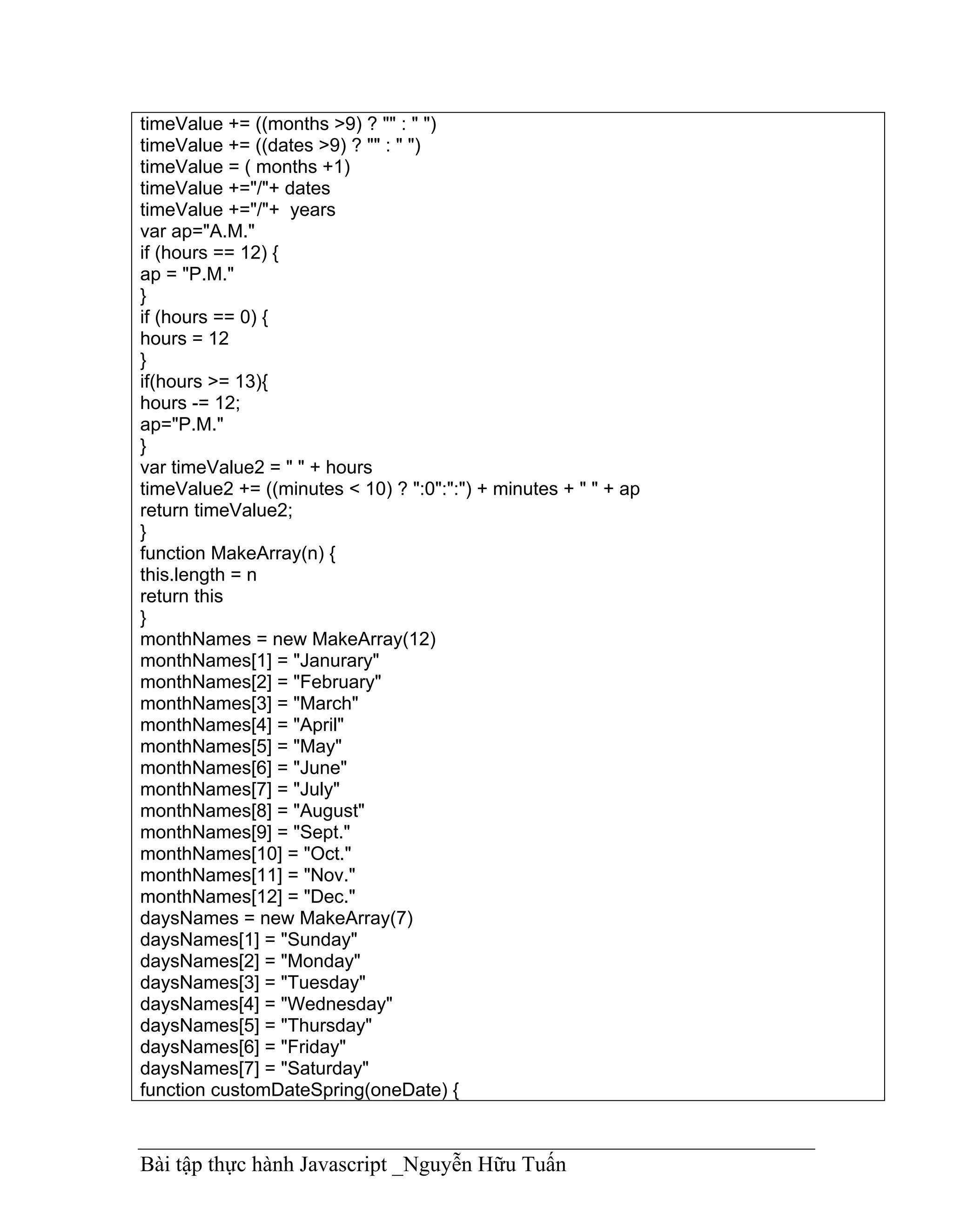 timeValue += ((months >9) ? "" : " ")
timeValue += ((dates >9) ? "" : " ")
timeValue = ( months +1)
timeValue +="/"+ dates
timeValue +="/"+ years
var ap="A.M."
if (hours == 12) {
ap = "P.M."
}
if (hours == 0) {
hours = 12
}
if(hours >= 13){
hours -= 12;
ap="P.M."
}
var timeValue2 = " " + hours
timeValue2 += ((minutes < 10) ? ":0":":") + minutes + " " + ap
return timeValue2;
}
function MakeArray(n) {
this.length = n
return this
}
monthNames = new MakeArray(12)
monthNames[1] = "Janurary"
monthNames[2] = "February"
monthNames[3] = "March"
monthNames[4] = "April"
monthNames[5] = "May"
monthNames[6] = "June"
monthNames[7] = "July"
monthNames[8] = "August"
monthNames[9] = "Sept."
monthNames[10] = "Oct."
monthNames[11] = "Nov."
monthNames[12] = "Dec."
daysNames = new MakeArray(7)
daysNames[1] = "Sunday"
daysNames[2] = "Monday"
daysNames[3] = "Tuesday"
daysNames[4] = "Wednesday"
daysNames[5] = "Thursday"
daysNames[6] = "Friday"
daysNames[7] = "Saturday"
function customDateSpring(oneDate) {



Bài tập thực hành Javascript _Nguyễn Hữu Tuấn
 