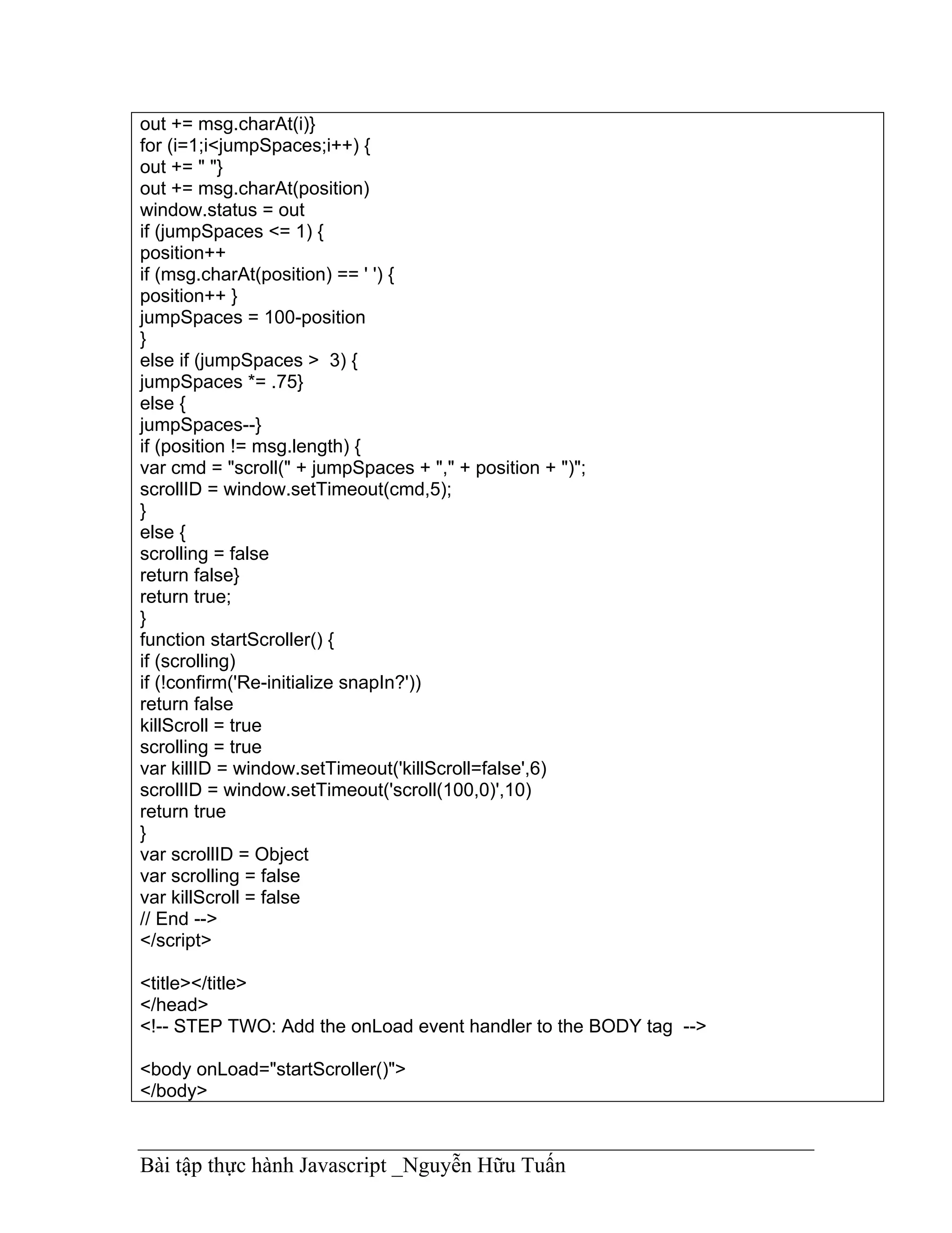out += msg.charAt(i)}
for (i=1;i<jumpSpaces;i++) {
out += " "}
out += msg.charAt(position)
window.status = out
if (jumpSpaces <= 1) {
position++
if (msg.charAt(position) == ' ') {
position++ }
jumpSpaces = 100-position
}
else if (jumpSpaces > 3) {
jumpSpaces *= .75}
else {
jumpSpaces--}
if (position != msg.length) {
var cmd = "scroll(" + jumpSpaces + "," + position + ")";
scrollID = window.setTimeout(cmd,5);
}
else {
scrolling = false
return false}
return true;
}
function startScroller() {
if (scrolling)
if (!confirm('Re-initialize snapIn?'))
return false
killScroll = true
scrolling = true
var killID = window.setTimeout('killScroll=false',6)
scrollID = window.setTimeout('scroll(100,0)',10)
return true
}
var scrollID = Object
var scrolling = false
var killScroll = false
// End -->
</script>

<title></title>
</head>
<!-- STEP TWO: Add the onLoad event handler to the BODY tag -->

<body onLoad="startScroller()">
</body>



Bài tập thực hành Javascript _Nguyễn Hữu Tuấn
 