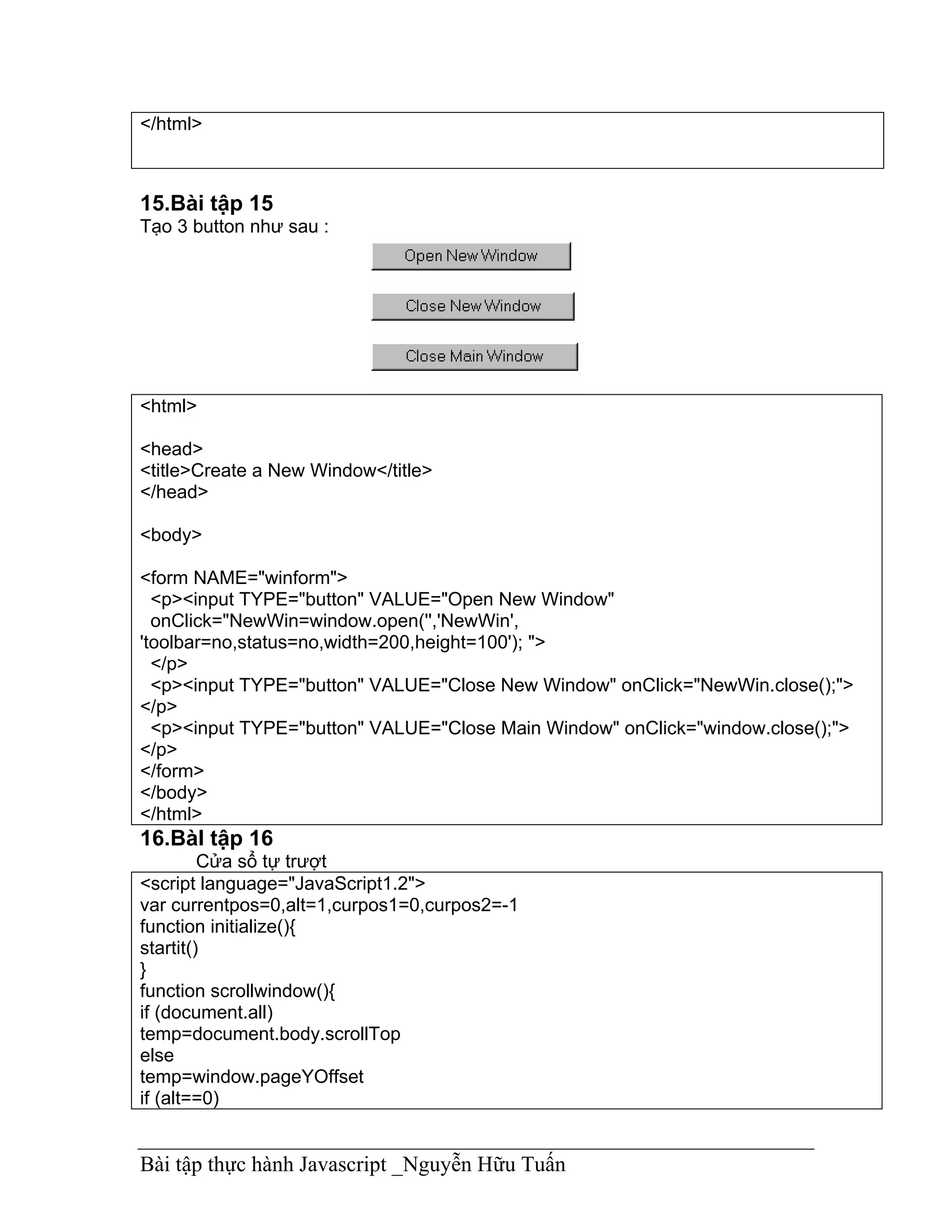 </html>



15.Bài tập 15
Tạo 3 button như sau :




<html>

<head>
<title>Create a New Window</title>
</head>

<body>

<form NAME="winform">
  <p><input TYPE="button" VALUE="Open New Window"
  onClick="NewWin=window.open('','NewWin',
'toolbar=no,status=no,width=200,height=100'); ">
  </p>
  <p><input TYPE="button" VALUE="Close New Window" onClick="NewWin.close();">
</p>
  <p><input TYPE="button" VALUE="Close Main Window" onClick="window.close();">
</p>
</form>
</body>
</html>
16.BàI tập 16
         Cửa sổ tự trượt
<script language="JavaScript1.2">
var currentpos=0,alt=1,curpos1=0,curpos2=-1
function initialize(){
startit()
}
function scrollwindow(){
if (document.all)
temp=document.body.scrollTop
else
temp=window.pageYOffset
if (alt==0)


Bài tập thực hành Javascript _Nguyễn Hữu Tuấn
 