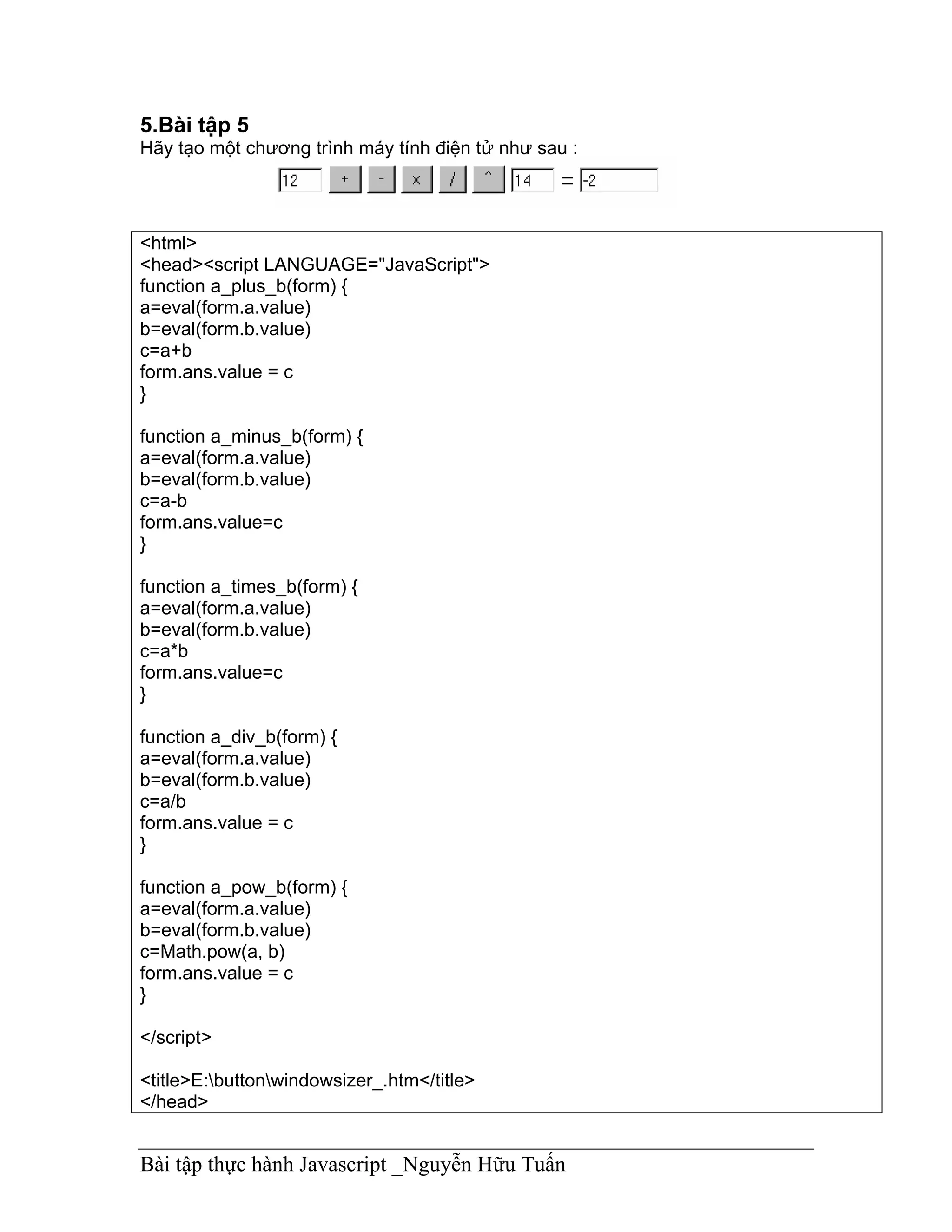 5.Bài tập 5
Hãy tạo một chương trình máy tính điện tử như sau :




<html>
<head><script LANGUAGE="JavaScript">
function a_plus_b(form) {
a=eval(form.a.value)
b=eval(form.b.value)
c=a+b
form.ans.value = c
}

function a_minus_b(form) {
a=eval(form.a.value)
b=eval(form.b.value)
c=a-b
form.ans.value=c
}

function a_times_b(form) {
a=eval(form.a.value)
b=eval(form.b.value)
c=a*b
form.ans.value=c
}

function a_div_b(form) {
a=eval(form.a.value)
b=eval(form.b.value)
c=a/b
form.ans.value = c
}

function a_pow_b(form) {
a=eval(form.a.value)
b=eval(form.b.value)
c=Math.pow(a, b)
form.ans.value = c
}

</script>

<title>E:buttonwindowsizer_.htm</title>
</head>


Bài tập thực hành Javascript _Nguyễn Hữu Tuấn
 