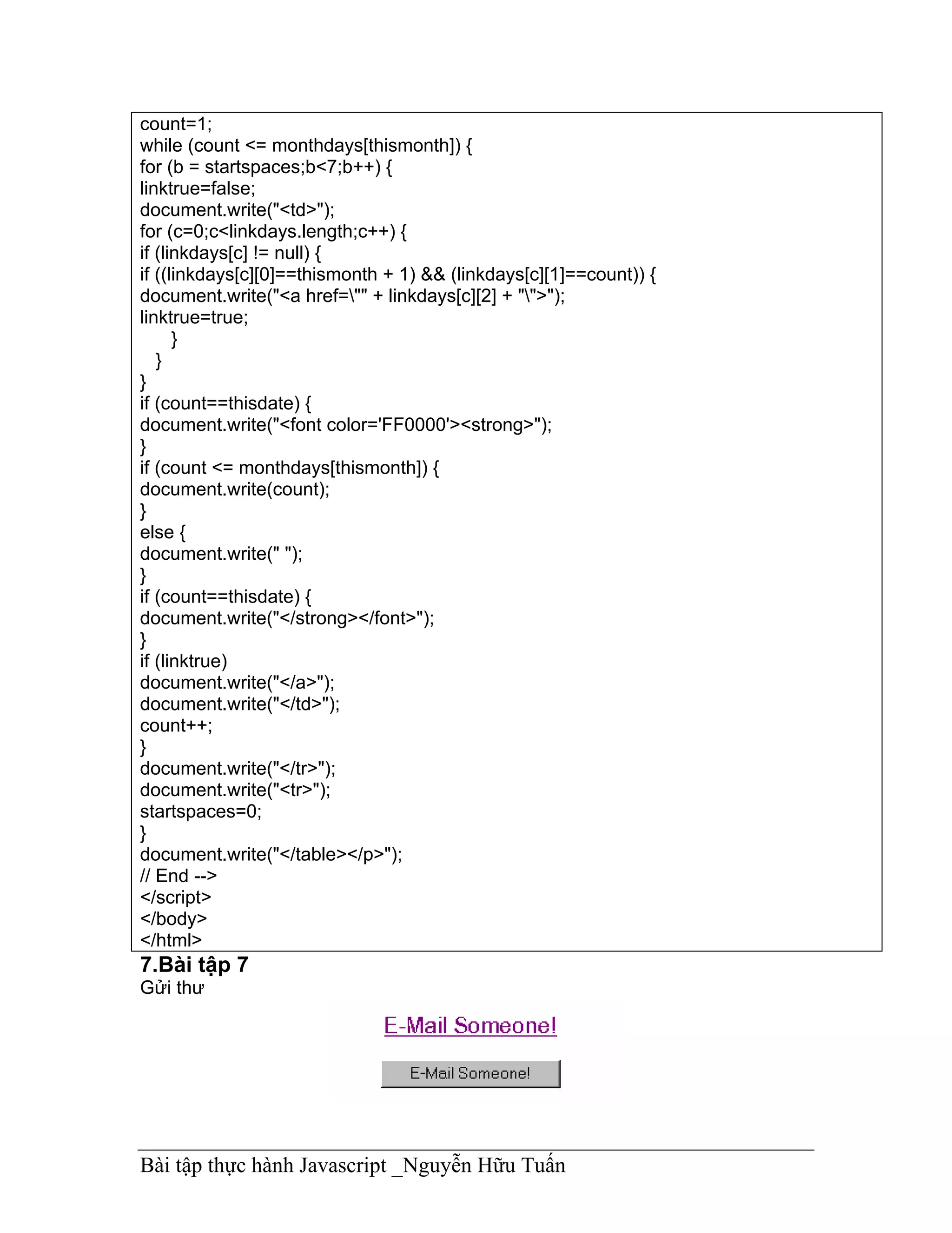 count=1;
while (count <= monthdays[thismonth]) {
for (b = startspaces;b<7;b++) {
linktrue=false;
document.write("<td>");
for (c=0;c<linkdays.length;c++) {
if (linkdays[c] != null) {
if ((linkdays[c][0]==thismonth + 1) && (linkdays[c][1]==count)) {
document.write("<a href="" + linkdays[c][2] + "">");
linktrue=true;
      }
   }
}
if (count==thisdate) {
document.write("<font color='FF0000'><strong>");
}
if (count <= monthdays[thismonth]) {
document.write(count);
}
else {
document.write(" ");
}
if (count==thisdate) {
document.write("</strong></font>");
}
if (linktrue)
document.write("</a>");
document.write("</td>");
count++;
}
document.write("</tr>");
document.write("<tr>");
startspaces=0;
}
document.write("</table></p>");
// End -->
</script>
</body>
</html>
7.Bài tập 7
Gửi thư




Bài tập thực hành Javascript _Nguyễn Hữu Tuấn
 