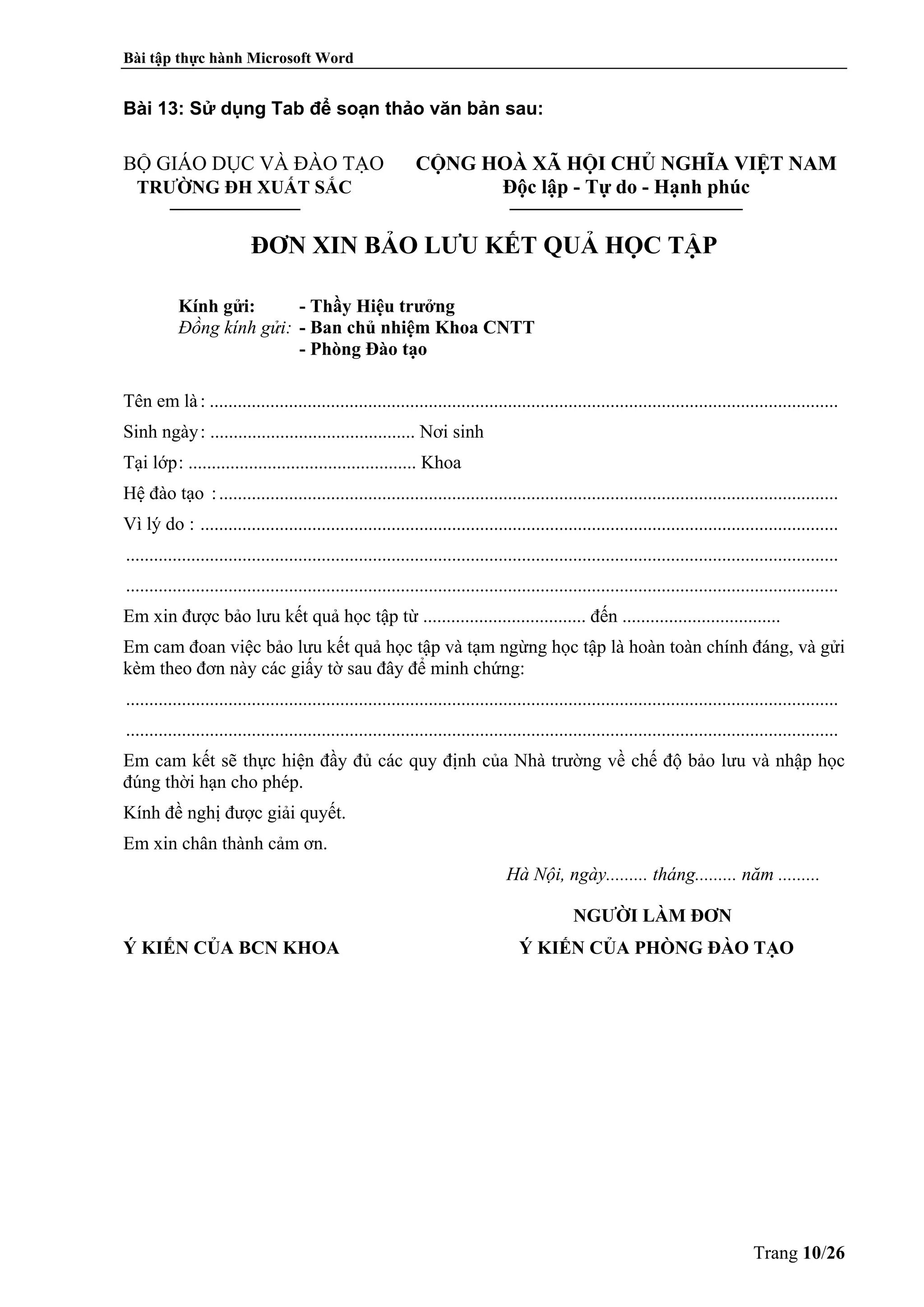Bài tập thực hành Microsoft Word
Trang 10/26
Bài 13: Sử dụng Tab để soạn thảo văn bản sau:
BỘ GIÁO DỤC VÀ ĐÀO TẠO CỘNG HOÀ XÃ HỘI CHỦ NGHĨA VIỆT NAM
TRƯỜNG ĐH XUẤT SẮC Độc lập - Tự do - Hạnh phúc
______________ _________________________
ĐƠN XIN BẢO LƯU KẾT QUẢ HỌC TẬP
Kính gửi: - Thầy Hiệu trưởng
Đồng kính gửi: - Ban chủ nhiệm Khoa CNTT
- Phòng Đào tạo
Tên em là: .......................................................................................................................................
Sinh ngày: ............................................ Nơi sinh
Tại lớp: ................................................. Khoa
Hệ đào tạo :.....................................................................................................................................
Vì lý do : .........................................................................................................................................
.........................................................................................................................................................
.........................................................................................................................................................
Em xin được bảo lưu kết quả học tập từ ................................... đến ..................................
Em cam đoan việc bảo lưu kết quả học tập và tạm ngừng học tập là hoàn toàn chính đáng, và gửi
kèm theo đơn này các giấy tờ sau đây để minh chứng:
.........................................................................................................................................................
.........................................................................................................................................................
Em cam kết sẽ thực hiện đầy đủ các quy định của Nhà trường về chế độ bảo lưu và nhập học
đúng thời hạn cho phép.
Kính đề nghị được giải quyết.
Em xin chân thành cảm ơn.
Hà Nội, ngày......... tháng......... năm .........
NGƯỜI LÀM ĐƠN
Ý KIẾN CỦA BCN KHOA Ý KIẾN CỦA PHÒNG ĐÀO TẠO
 