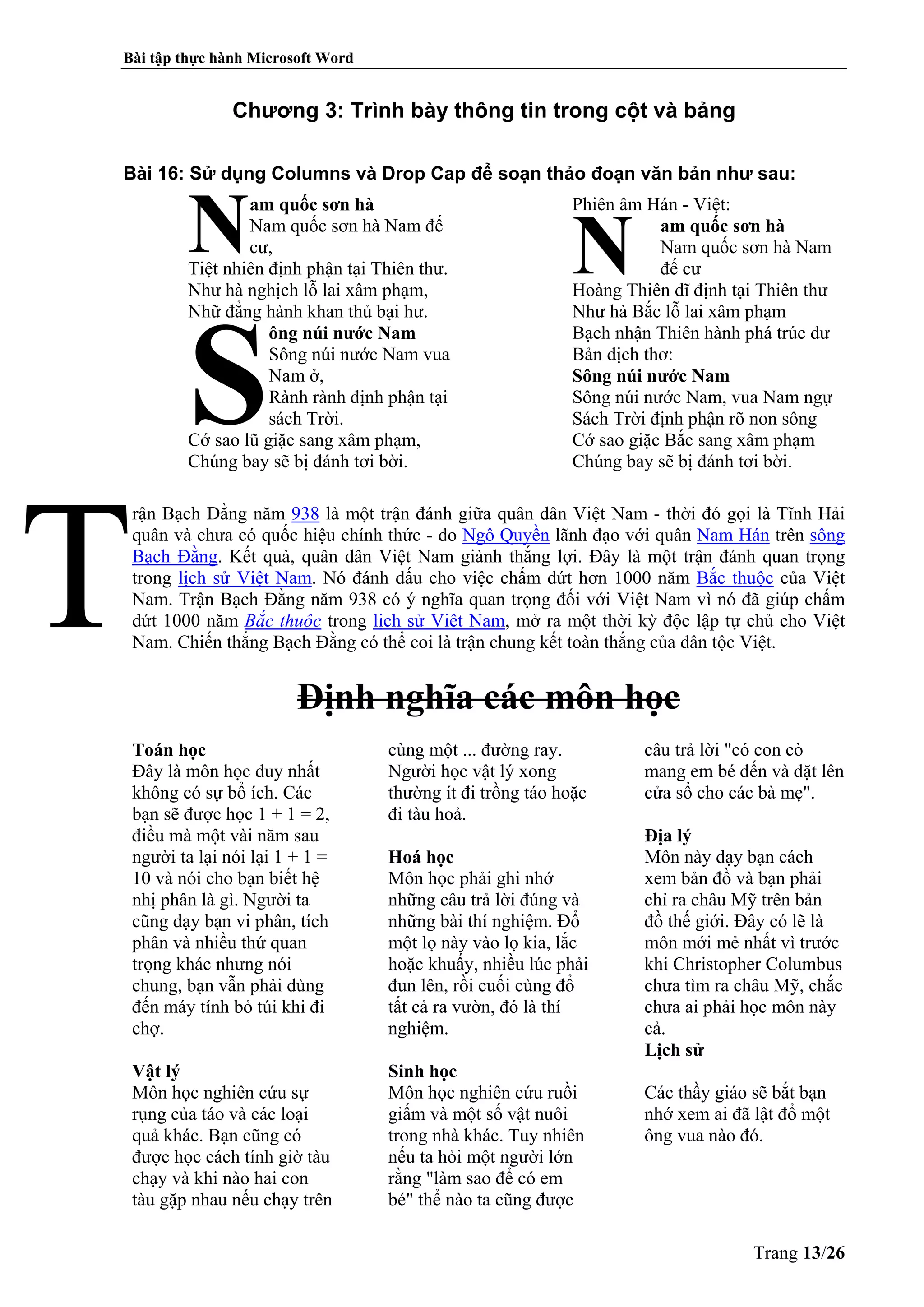Bài tập thực hành Microsoft Word
Trang 13/26
Chương 3: Trình bày thông tin trong cột và bảng
Bài 16: Sử dụng Columns và Drop Cap để soạn thảo đoạn văn bản như sau:
am quốc sơn hà
Nam quốc sơn hà Nam đế
cư,
Tiệt nhiên định phận tại Thiên thư.
Như hà nghịch lỗ lai xâm phạm,
Nhữ đẳng hành khan thủ bại hư.
ông núi nước Nam
Sông núi nước Nam vua
Nam ở,
Rành rành định phận tại
sách Trời.
Cớ sao lũ giặc sang xâm phạm,
Chúng bay sẽ bị đánh tơi bời.
Phiên âm Hán - Việt:
am quốc sơn hà
Nam quốc sơn hà Nam
đế cư
Hoàng Thiên dĩ định tại Thiên thư
Như hà Bắc lỗ lai xâm phạm
Bạch nhận Thiên hành phá trúc dư
Bản dịch thơ:
Sông núi nước Nam
Sông núi nước Nam, vua Nam ngự
Sách Trời định phận rõ non sông
Cớ sao giặc Bắc sang xâm phạm
Chúng bay sẽ bị đánh tơi bời.
rận Bạch Đằng năm 938 là một trận đánh giữa quân dân Việt Nam - thời đó gọi là Tĩnh Hải
quân và chưa có quốc hiệu chính thức - do Ngô Quyền lãnh đạo với quân Nam Hán trên sông
Bạch Đằng. Kết quả, quân dân Việt Nam giành thắng lợi. Đây là một trận đánh quan trọng
trong lịch sử Việt Nam. Nó đánh dấu cho việc chấm dứt hơn 1000 năm Bắc thuộc của Việt
Nam. Trận Bạch Đằng năm 938 có ý nghĩa quan trọng đối với Việt Nam vì nó đã giúp chấm
dứt 1000 năm Bắc thuộc trong lịch sử Việt Nam, mở ra một thời kỳ độc lập tự chủ cho Việt
Nam. Chiến thắng Bạch Đằng có thể coi là trận chung kết toàn thắng của dân tộc Việt.
Định nghĩa các môn học
Toán học
Đây là môn học duy nhất
không có sự bổ ích. Các
bạn sẽ được học 1 + 1 = 2,
điều mà một vài năm sau
người ta lại nói lại 1 + 1 =
10 và nói cho bạn biết hệ
nhị phân là gì. Người ta
cũng dạy bạn vi phân, tích
phân và nhiều thứ quan
trọng khác nhưng nói
chung, bạn vẫn phải dùng
đến máy tính bỏ túi khi đi
chợ.
Vật lý
Môn học nghiên cứu sự
rụng của táo và các loại
quả khác. Bạn cũng có
được học cách tính giờ tàu
chạy và khi nào hai con
tàu gặp nhau nếu chạy trên
cùng một ... đường ray.
Người học vật lý xong
thường ít đi trồng táo hoặc
đi tàu hoả.
Hoá học
Môn học phải ghi nhớ
những câu trả lời đúng và
những bài thí nghiệm. Đổ
một lọ này vào lọ kia, lắc
hoặc khuấy, nhiều lúc phải
đun lên, rồi cuối cùng đổ
tất cả ra vườn, đó là thí
nghiệm.
Sinh học
Môn học nghiên cứu ruồi
giấm và một số vật nuôi
trong nhà khác. Tuy nhiên
nếu ta hỏi một người lớn
rằng "làm sao để có em
bé" thể nào ta cũng được
câu trả lời "có con cò
mang em bé đến và đặt lên
cửa sổ cho các bà mẹ".
Địa lý
Môn này dạy bạn cách
xem bản đồ và bạn phải
chỉ ra châu Mỹ trên bản
đồ thế giới. Đây có lẽ là
môn mới mẻ nhất vì trước
khi Christopher Columbus
chưa tìm ra châu Mỹ, chắc
chưa ai phải học môn này
cả.
Lịch sử
Các thầy giáo sẽ bắt bạn
nhớ xem ai đã lật đổ một
ông vua nào đó.
N
S
N
 