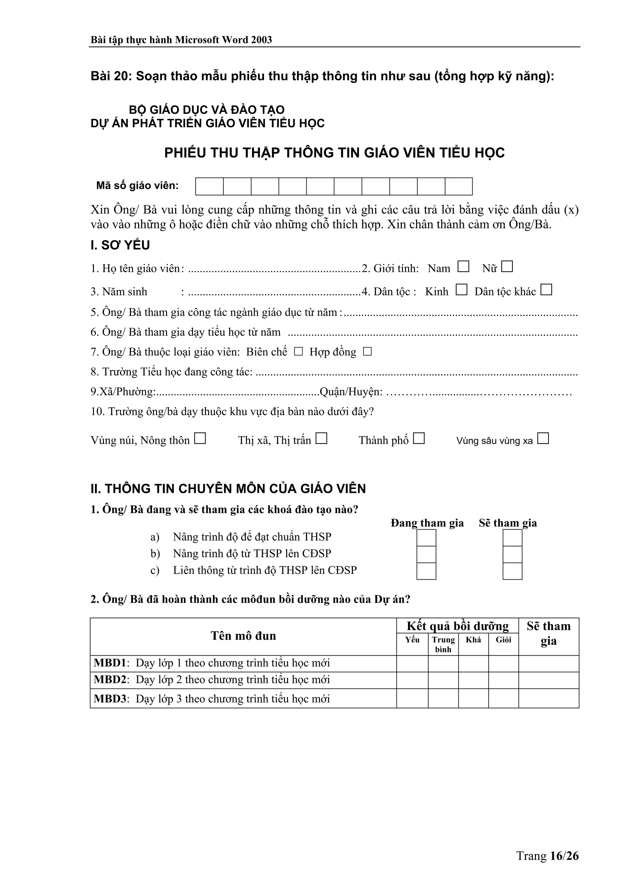 Bài tập thực hành Microsoft Word 2003
Trang 16/26
Bài 20: Soạn thảo mẫu phiếu thu thập thông tin như sau (tổng hợp kỹ năng):
BỘ GIÁO DỤC VÀ ĐÀO TẠO
DỰ ÁN PHÁT TRIỂN GIÁO VIÊN TIỂU HỌC
PHIẾU THU THẬP THÔNG TIN GIÁO VIÊN TIỂU HỌC
Mã số giáo viên:
Xin Ông/ Bà vui lòng cung cấp những thông tin và ghi các câu trả lời bằng việc đánh dấu (x)
vào vào những ô hoặc điền chữ vào những chỗ thích hợp. Xin chân thành cảm ơn Ông/Bà.
I. SƠ YẾU
1. Họ tên giáo viên: ...........................................................2. Giới tính: Nam Nữ
3. Năm sinh : ...........................................................4. Dân tộc : Kinh Dân tộc khác
5. Ông/ Bà tham gia công tác ngành giáo dục từ năm :................................................................................
6. Ông/ Bà tham gia dạy tiểu học từ năm ...................................................................................................
7. Ông/ Bà thuộc loại giáo viên: Biên chế Hợp đồng
8. Trường Tiểu học đang công tác: ..............................................................................................................
9.Xã/Phường:........................................................Quận/Huyện: …………................……………………
10. Trường ông/bà dạy thuộc khu vực địa bàn nào dưới đây?
Vùng núi, Nông thôn Thị xã, Thị trấn Thành phố Vùng sâu vùng xa
II. THÔNG TIN CHUYÊN MÔN CỦA GIÁO VIÊN
1. Ông/ Bà đang và sẽ tham gia các khoá đào tạo nào?
Đang tham gia Sẽ tham gia
a) Nâng trình độ để đạt chuẩn THSP
b) Nâng trình độ từ THSP lên CĐSP
c) Liên thông từ trình độ THSP lên CĐSP
2. Ông/ Bà đã hoàn thành các môđun bồi dưỡng nào của Dự án?
Tên mô đun
Kết quả bồi dưỡng Sẽ tham
giaYếu Trung
bình
Khá Giỏi
MBD1: Dạy lớp 1 theo chương trình tiểu học mới
MBD2: Dạy lớp 2 theo chương trình tiểu học mới
MBD3: Dạy lớp 3 theo chương trình tiểu học mới
 