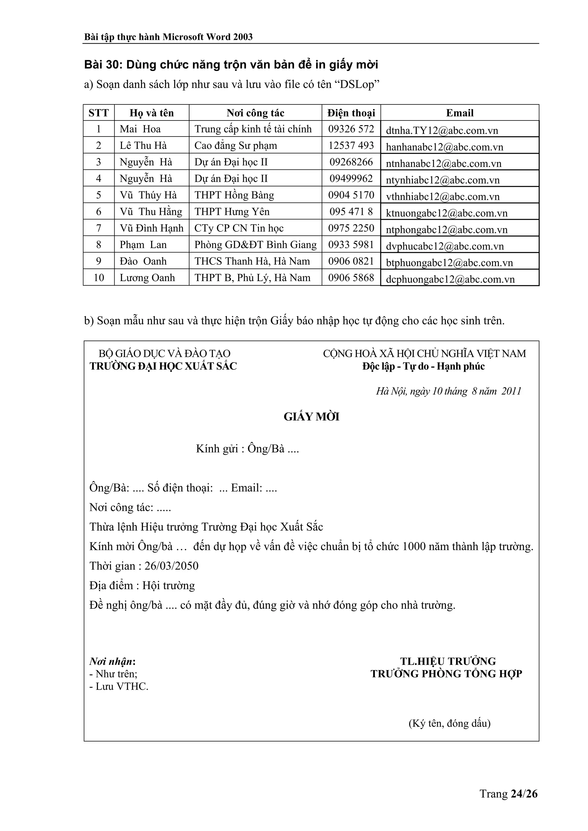 Bài tập thực hành Microsoft Word 2003
Trang 24/26
Bài 30: Dùng chức năng trộn văn bản để in giấy mời
a) Soạn danh sách lớp như sau và lưu vào file có tên “DSLop”
STT Họ và tên Nơi công tác Điện thoại Email
1 Mai Hoa Trung cấp kinh tế tài chính 09326 572 dtnha.TY12@abc.com.vn
2 Lê Thu Hà Cao đẳng Sư phạm 12537 493 hanhanabc12@abc.com.vn
3 Nguyễn Hà Dự án Đại học II 09268266 ntnhanabc12@abc.com.vn
4 Nguyễn Hà Dự án Đại học II 09499962 ntynhiabc12@abc.com.vn
5 Vũ Thúy Hà THPT Hồng Bàng 0904 5170 vthnhiabc12@abc.com.vn
6 Vũ Thu Hằng THPT Hưng Yên 095 471 8 ktnuongabc12@abc.com.vn
7 Vũ Đình Hạnh CTy CP CN Tin học 0975 2250 ntphongabc12@abc.com.vn
8 Phạm Lan Phòng GD&ĐT Bình Giang 0933 5981 dvphucabc12@abc.com.vn
9 Đào Oanh THCS Thanh Hà, Hà Nam 0906 0821 btphuongabc12@abc.com.vn
10 Lương Oanh THPT B, Phủ Lý, Hà Nam 0906 5868 dcphuongabc12@abc.com.vn
b) Soạn mẫu như sau và thực hiện trộn Giấy báo nhập học tự động cho các học sinh trên.
BỘ GIÁO DỤC VÀ ĐÀO TẠO CỘNG HOÀ XÃ HỘI CHỦ NGHĨA VIỆT NAM
TRƯỜNG ĐẠI HỌC XUẤT SẮC Độc lập - Tự do - Hạnh phúc
Hà Nội, ngày 10 tháng 8 năm 2011
GIẤY MỜI
Kính gửi : Ông/Bà ....
Ông/Bà: .... Số điện thoại: ... Email: ....
Nơi công tác: .....
Thừa lệnh Hiệu trưởng Trường Đại học Xuất Sắc
Kính mời Ông/bà … đến dự họp về vấn đề việc chuẩn bị tổ chức 1000 năm thành lập trường.
Thời gian : 26/03/2050
Địa điểm : Hội trường
Đề nghị ông/bà .... có mặt đầy đủ, đúng giờ và nhớ đóng góp cho nhà trường.
Nơi nhận: TL.HIỆU TRƯỞNG
- Như trên; TRƯỞNG PHÒNG TỔNG HỢP
- Lưu VTHC.
(Ký tên, đóng dấu)
 