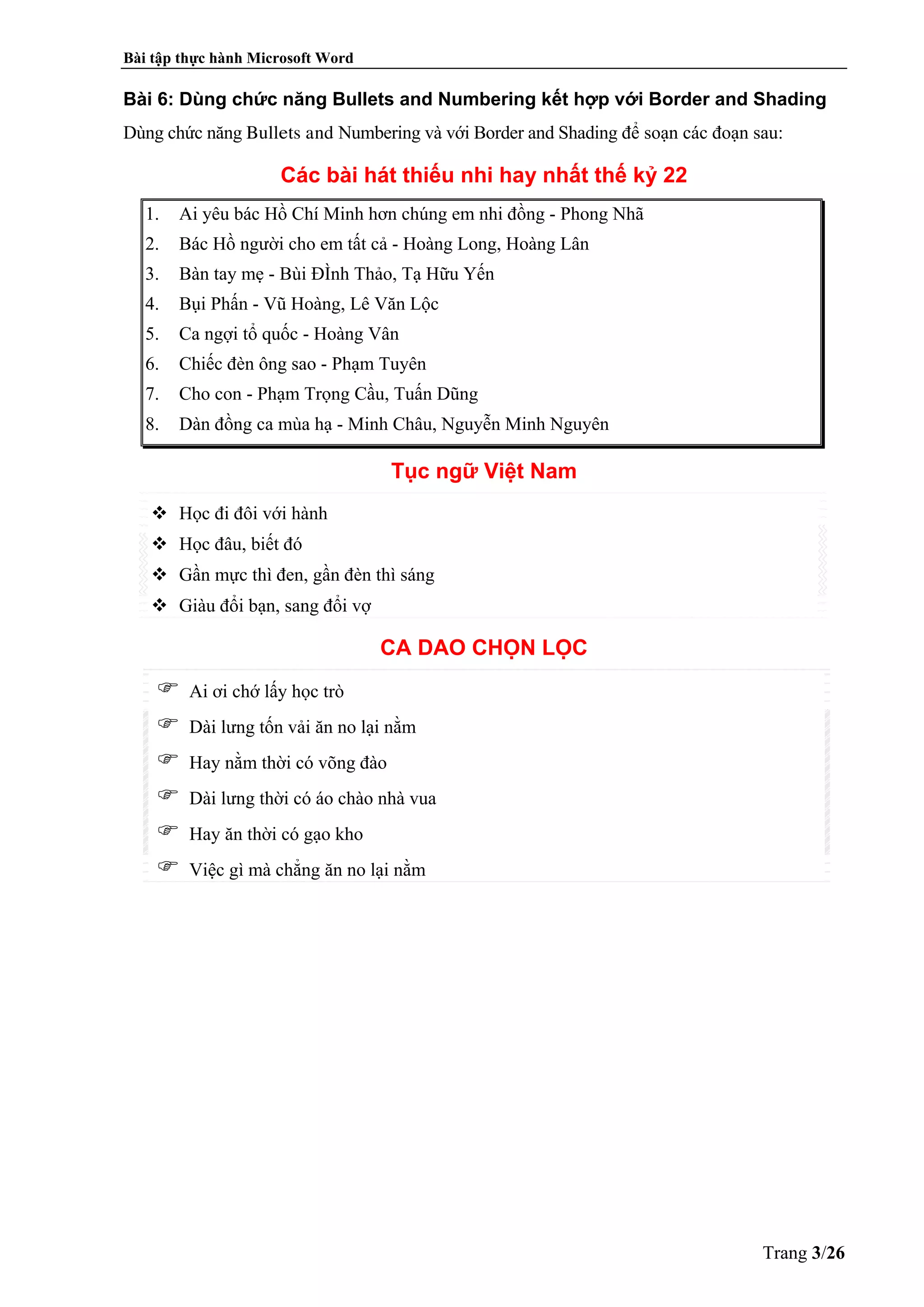 Bài tập thực hành Microsoft Word
Trang 3/26
Bài 6: Dùng chức năng Bullets and Numbering kết hợp với Border and Shading
Dùng chức năng Bullets and Numbering và với Border and Shading để soạn các đoạn sau:
Các bài hát thiếu nhi hay nhất thế kỷ 22
1. Ai yêu bác Hồ Chí Minh hơn chúng em nhi đồng - Phong Nhã
2. Bác Hồ người cho em tất cả - Hoàng Long, Hoàng Lân
3. Bàn tay mẹ - Bùi ĐÌnh Thảo, Tạ Hữu Yến
4. Bụi Phấn - Vũ Hoàng, Lê Văn Lộc
5. Ca ngợi tổ quốc - Hoàng Vân
6. Chiếc đèn ông sao - Phạm Tuyên
7. Cho con - Phạm Trọng Cầu, Tuấn Dũng
8. Dàn đồng ca mùa hạ - Minh Châu, Nguyễn Minh Nguyên
Tục ngữ Việt Nam
Học đi đôi với hành
Học đâu, biết đó
Gần mực thì đen, gần đèn thì sáng
Giàu đổi bạn, sang đổi vợ
CA DAO CHỌN LỌC
Ai ơi chớ lấy học trò
Dài lưng tốn vải ăn no lại nằm
Hay nằm thời có võng đào
Dài lưng thời có áo chào nhà vua
Hay ăn thời có gạo kho
Việc gì mà chẳng ăn no lại nằm
  
 