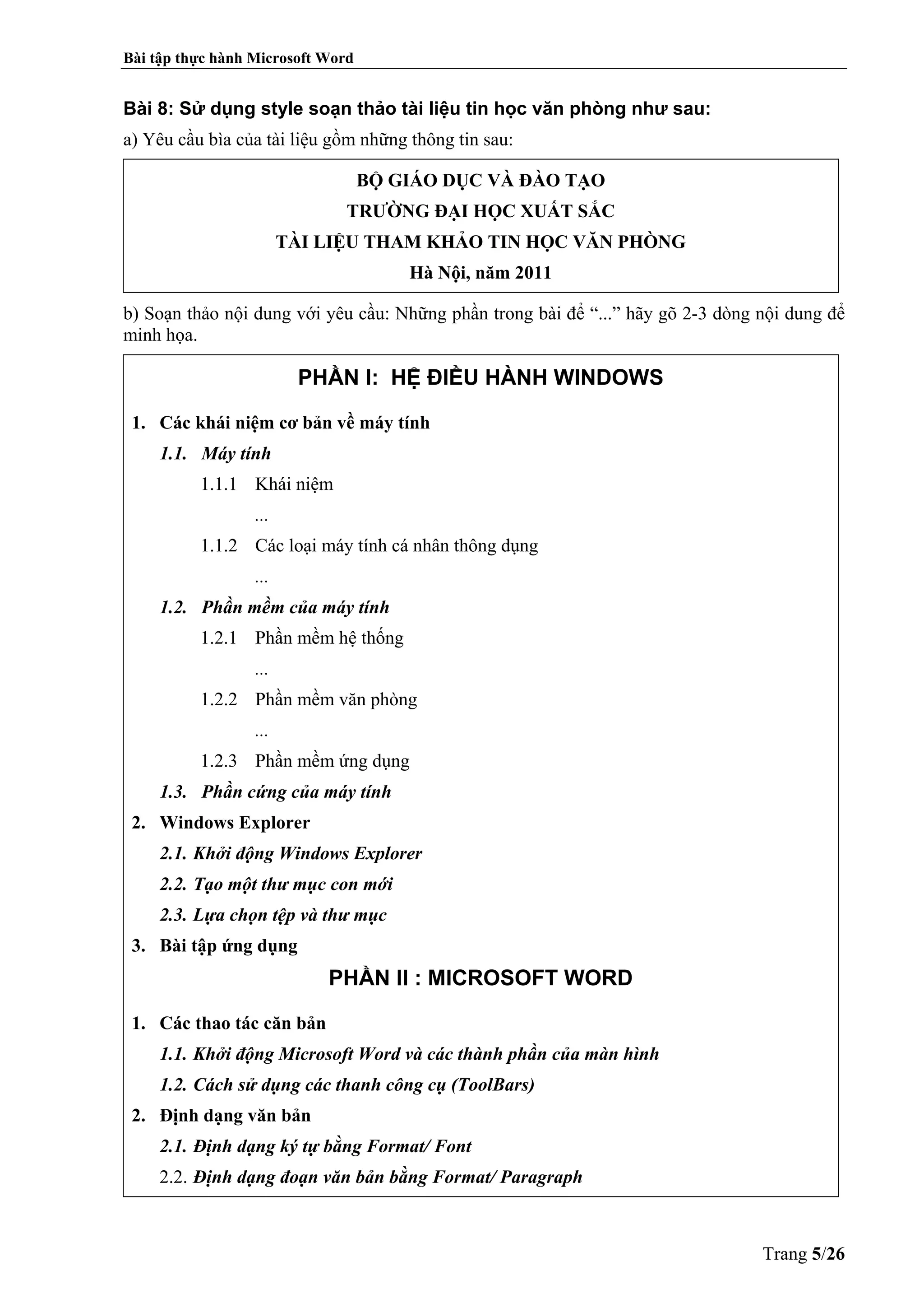 Bài tập thực hành Microsoft Word
Trang 5/26
Bài 8: Sử dụng style soạn thảo tài liệu tin học văn phòng như sau:
a) Yêu cầu bìa của tài liệu gồm những thông tin sau:
BỘ GIÁO DỤC VÀ ĐÀO TẠO
TRƯỜNG ĐẠI HỌC XUẤT SẮC
TÀI LIỆU THAM KHẢO TIN HỌC VĂN PHÒNG
Hà Nội, năm 2011
b) Soạn thảo nội dung với yêu cầu: Những phần trong bài để “...” hãy gõ 2-3 dòng nội dung để
minh họa.
PHẦN I: HỆ ĐIỀU HÀNH WINDOWS
1. Các khái niệm cơ bản về máy tính
1.1. Máy tính
1.1.1 Khái niệm
...
1.1.2 Các loại máy tính cá nhân thông dụng
...
1.2. Phần mềm của máy tính
1.2.1 Phần mềm hệ thống
...
1.2.2 Phần mềm văn phòng
...
1.2.3 Phần mềm ứng dụng
1.3. Phần cứng của máy tính
2. Windows Explorer
2.1. Khởi động Windows Explorer
2.2. Tạo một thư mục con mới
2.3. Lựa chọn tệp và thư mục
3. Bài tập ứng dụng
PHẦN II : MICROSOFT WORD
1. Các thao tác căn bản
1.1. Khởi động Microsoft Word và các thành phần của màn hình
1.2. Cách sử dụng các thanh công cụ (ToolBars)
2. Định dạng văn bản
2.1. Định dạng ký tự bằng Format/ Font
2.2. Định dạng đoạn văn bản bằng Format/ Paragraph
 