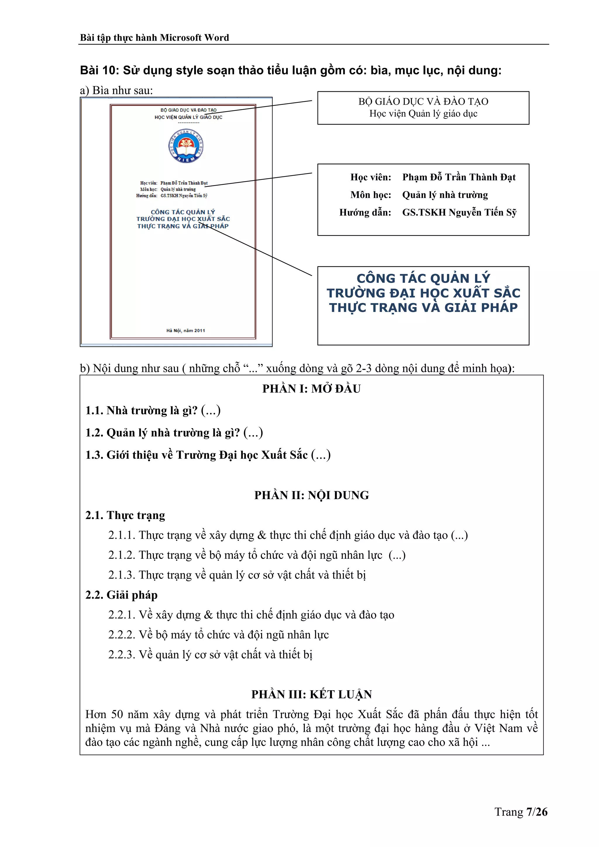 Bài tập thực hành Microsoft Word
Trang 7/26
Bài 10: Sử dụng style soạn thảo tiểu luận gồm có: bìa, mục lục, nội dung:
a) Bìa như sau:
b) Nội dung như sau ( những chỗ “...” xuống dòng và gõ 2-3 dòng nội dung để minh họa):
PHẦN I: MỞ ĐẦU
1.1. Nhà trường là gì? (...)
1.2. Quản lý nhà trường là gì? (...)
1.3. Giới thiệu về Trường Đại học Xuất Sắc (...)
PHẦN II: NỘI DUNG
2.1. Thực trạng
2.1.1. Thực trạng về xây dựng & thực thi chế định giáo dục và đào tạo (...)
2.1.2. Thực trạng về bộ máy tổ chức và đội ngũ nhân lực (...)
2.1.3. Thực trạng về quản lý cơ sở vật chất và thiết bị
2.2. Giải pháp
2.2.1. Về xây dựng & thực thi chế định giáo dục và đào tạo
2.2.2. Về bộ máy tổ chức và đội ngũ nhân lực
2.2.3. Về quản lý cơ sở vật chất và thiết bị
PHẦN III: KẾT LUẬN
Hơn 50 năm xây dựng và phát triển Trường Đại học Xuất Sắc đã phấn đấu thực hiện tốt
nhiệm vụ mà Đảng và Nhà nước giao phó, là một trường đại học hàng đầu ở Việt Nam về
đào tạo các ngành nghề, cung cấp lực lượng nhân công chất lượng cao cho xã hội ...
BỘ GIÁO DỤC VÀ ĐÀO TẠO
Học viện Quản lý giáo dục
Học viên: Phạm Đỗ Trần Thành Đạt
Môn học: Quản lý nhà trường
Hướng dẫn: GS.TSKH Nguyễn Tiến Sỹ
CÔNG TÁC QUẢN LÝ
TRƯỜNG ĐẠI HỌC XUẤT SẮC
THỰC TRẠNG VÀ GIẢI PHÁP
 