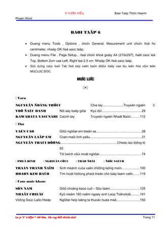 Baøi Taäp Thöïc Haønh

V¨n b¶n mÉu
Phaàn Word

BAØI TAÄP 6
•

Duøng menu Tools , Options , choïn General, Mesurement unit choïn ñoä ño
centimeter, nhaáp OK ñeå xaùc laäp.

•

Duøng menu File , Page Setup... ñeå choïn khoå giaáy A4 (210x297), ñaët caùc leà
Top, Bottom 2cm vaø Left, Right laø 2.5 cm. Nhaáp OK ñeå xaùc laäp.

•

Söû duïng caùc loaïi Tab ñeå taïp vaên baûn döôùi ñaây vaø löu leân ñóa vôùi teân
MUCLUC.DOC.

MUÏC LUÏC


 Vaên
Chia tay.......................Truyeän ngaén

NGUYEÃN ÑOÂNG THÖÙC
VOÕ ÑAÉC DANH

Nôi aáy baây giôø

KAWABATA YASUNARI Caùnh tay

3

Kyù döï............................................29
Truyeän ngaén Nhaät Baûn..........112

 Thô
VAÊN CAO

Gôûi ngöôøi em bieån xa..................................................28

NGUYEÃN LAÄP EM

Coøn maõi tình yeâu.........................................................31

NGUYEÃN THAÙI DÖÔNG..............................................................Chieác laù töông tö
62
Töï baïch vôùi moät ngöôøi...............................................74
 PHEÂ BÌNH

 NGHIEÂN CÖÙU

 TRAO ÑOÅI

 ÑOÏC SAÙCH

TRAÀN THANH ÑAÏM

Sinh meänh cuûa vaên chöông laõng maïn....................100

HOAØN KIM BAÛO

Tìm moät höôùng phaùt trieån cho taäp laøm vaên.......119

 Caùc muïc khaùc
SÔN NAM

Giôû choàng baùo cuõ – Söu taàm.................................125

NHAÄT CHIEÂU

Kyû nieäm 160 naêm ngaøy sinh Leùp Toânxtoâi..........141

Vöông Soùc Laõo Hieäp

Ngöôøi ñeïp taëng ta thuoác buøa meâ..........................150

Lu ý: V¨n b¶n ®· bÞ kho¸ kh«ng thÓ chỉnh söa!

Trang 11

 