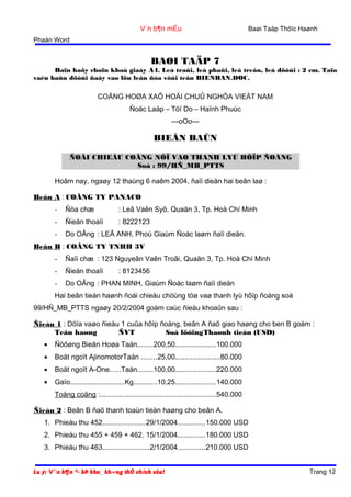 V¨n b¶n mÉu

Baøi Taäp Thöïc Haønh

Phaàn Word

BAØI TAÄP 7
Baïn haõy choïn khoå giaáy A4. Leà traùi, leà phaûi, leà treân, leà döôùi : 2 cm. Taïo
vaên baûn döôùi ñaây vaø löu leân ñóa vôùi teân BIENBAN.DOC.

COÄNG HOØA XAÕ HOÄI CHUÛ NGHÓA VIEÄT NAM
Ñoäc Laäp – Töï Do – Haïnh Phuùc
---oOo---

BIEÂN BAÛN
ÑOÁI CHIEÁU COÂNG NÔÏ VAØ THANH LYÙ HÔÏP ÑOÀNG
Soá : 99/HÑ_MB_PTTS
Hoâm nay, ngaøy 12 thaùng 6 naêm 2004, ñaïi dieän hai beân laø :
Beân A : COÂNG TY PANACO
-

Ñòa chæ

: Leâ Vaên Syõ, Quaän 3, Tp. Hoà Chí Minh

-

Ñieän thoaïi

: 8222123

-

Do OÂng : LEÂ ANH, Phoù Giaùm Ñoác laøm ñaïi dieän.

Beân B : COÂNG TY TNHH 3V
-

Ñaïi chæ : 123 Nguyeãn Vaên Troãi, Quaän 3, Tp. Hoà Chí Minh

-

Ñieän thoaïi

-

Do OÂng : PHAN MINH, Giaùm Ñoác laøm ñaïi dieän

: 8123456

Hai beân tieán haønh ñoái chieáu chöùng töø vaø thanh lyù hôïp ñoàng soá
99/HÑ_MB_PTTS ngaøy 20/2/2004 goàm caùc ñieàu khoaûn sau :
Ñieàu 1 : Döïa vaøo ñieàu 1 cuûa hôïp ñoàng, beân A ñaõ giao haøng cho ben B goàm :
Teân haøng
ÑVT
Soá löôïngThaønh tieàn (USD)
•

Ñöôøng Bieân Hoøa Taán........200,50.....................100.000

•

Boät ngoït AjinomotorTaán ........25,00.......................80.000

•

Boät ngoït A-One.....Taán........100,00.....................220.000

•

Gaïo............................Kg............10,25.....................140.000
Toång coäng :...........................................................540.000

Ñieàu 2 : Beân B ñaõ thanh toaùn tieàn haøng cho beân A.
1. Phieáu thu 452......................29/1/2004..............150.000 USD
2. Phieáu thu 455 + 459 + 462. 15/1/2004..............180.000 USD
3. Phieáu thu 463........................2/1/2004..............210.000 USD
Lu ý: V¨n b¶n ®· bÞ kho¸ kh«ng thÓ chỉnh söa!

Trang 12

 