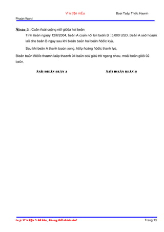 Baøi Taäp Thöïc Haønh

V¨n b¶n mÉu
Phaàn Word

Ñieàu 3 : Caân ñoái coâng nôï giöõa hai beân
Tính ñeán ngaøy 12/6/2004, beân A coøn nôï laïi beân B : 5.000 USD. Beân A seõ hoaøn
laïi cho beân B ngay sau khi bieân baûn hai beân ñöôïc kyù.
Sau khi beân A thanh toaùn xong, hôïp ñoàng ñöôïc thanh lyù.
Bieân baûn ñöôïc thaønh laäp thaønh 04 baûn coù giaù trò ngang nhau, moãi beân giöõ 02
baûn.
ÑAÏI DIEÄN BEÂN A

Lu ý: V¨n b¶n ®· bÞ kho¸ kh«ng thÓ chỉnh söa!

ÑAÏI DIEÄN BEÂN B

Trang 13

 