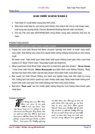 Baøi Taäp Thöïc Haønh

V¨n b¶n mÉu
Phaàn Word

BAØI THÖÏC HAØNH WORD 8
•

Taïo treân C: moät folder mang teân Anh (chò).

•

Môû môùi moät taäp tin; söû duïng caùc thöôùc ñeå chænh leà nhö yù roài nhaäp vaøo
noäi dung sau:(duøng khoái, Format, Borders& Shading ñeå toâ neàn cho khoái).

•

Cho löu File vôùi teân BAITAPW6.DOC trong folder mang teân anh(chò) ñaõ taïo ôû
ñaàu.

PHAÀN THÖÙ NHAÁT:
CHUYEÄN VAÊN HOAÙ THEÅ THAO CUOÁI TUAÀN


Voøng hai cuûa giaûi Boùng ñaù Baùn chuyeân nghieäp ñaõ dieãn ra tuaàn naøy treân
caùc saân. Soá löôïng caùc caàu thuû ngoaïi ñöôïc taêng cöôøng ñaùng keå so vôùi voøng
moät.
Dö luaän coøn ñaëc bieät quan taâm ñeán keát quaû nhöõng traän giao höõu cuûa ñoäi
tuyeån U 21 Baùo Thanh nieân ñang taäp huaán taïi Argentine.



Nhaø xuaát baûn Hoäi Nhaø Vaên vöøa cho ra maét ñoïc giaû taùc phaåm “ Alexis Zorba
“ cuûa nhaø vaên HyLaïp Nikos Kazanzaki qua baûn dòch cuûa Döông Töôøng . Ñaây
laø laàn taùi baûn thöù naêm vaø laø taùc phaåm dòch taâm ñaéc cuûa dòch giaû.



Ban quaûn lyù Hoäi Chuøa Höông cho bieát soá ngöôøi traåy hoäi ñaõ vöôït xa mong
ñôïi .Coâng taùc toå chöùc quaûn lyù coøn nhieàu baát caäp. Ñaëc bieät hieän töôïng kinh
doanh loän xoän vaø vaán ñeà moâi tröôøng ñaõ ñeán möùc baùo ñoäng.



Boä phim “Ñôøi caùt” sau khi nhaän giaûi vaøng ñang thu huùt ñoâng ñaûo khaùn giaû
Vieät Nam.

PHAÀN THÖÙ HAI:

T

heo thoáng keâ cuûa Boä Vaên
Hoaù, caû nöôùc ta coù gaàn
14000 di tích vaên hoaù ñöôïc
xeáp haïng, trong ñoù coù nhöõng di saûn
ñoäc ñaùo cuûa theá giôùi. Tuy nhieân, chæ
coù moät soá chöa tôùi 20% di tích ñöôïc
baûo quaùn vaø khai thaùc toát. Caùc ñòa
phöông , cô quan ñöôïc giao nhieäm vuï khai
thaùc , baûo quaûn thì thöôøng nghieâng
Lu ý: V¨n b¶n ®· bÞ kho¸ kh«ng thÓ chỉnh söa!

veà khai thaùc hôn. Chuùng ta chöa coù
moät chieán löôïc caáp quoác gia veà baûo
toàn di saûn vaên hoaù. Theo nguoàn
khaùch tham quan thöôøng laø söï hoãn
taïp veà dòch vuï vaø moâi tröôøng. Chuùng
ta caàn coù moät chieán löôïc qui moâ toaøn
quoác veà baûo toàn, trong ñoù moät vaán
ñeà quan troïng laø giaùo duïc ngöôøi daân

Trang 14

 
