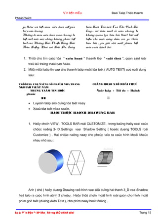 Baøi Taäp Thöïc Haønh

V¨n b¶n mÉu
Phaàn Word

yù thöùc veà taøi saûn vaên hoaù vaø giaù
trò cuûa chuùng.
Nhöõng di saûn vaên hoaù cuûa chuùng ta
laø raát ñaëc saéc nhöng khoâng phaûi laø
taát caû. Nhöõng Hoäi Chuøa Höông, Hoäi
Ñeàn Huøng, Phoá coå Hoäi An, Laêng

taåm Hueá, Ñòa ñaïo Cuû Chi, Vònh Haï
Long..... seõ daàn maát ñi neáu chuùng ta
khoâng quaûn lyù, toân taïo thaät toát vaø
laøm cho moãi coâng daân coù yù thöùc
toân taïo , gìn giöõ nhö moät phaàn taøi
saûn cuûa chính hoï.

1. Thöû cho tìm caùc töø “ vaên hoaù “ thaønh töø “ vaät theå “, quan saùt roài
traû laïi traïng thaùi ban ñaàu.
2. Môû môùi taäp tin vaø cho thaønh laäp moät töø taét ( AUTO TEXT) coù noäi dung
sau:
TRÖÔØNG CAO ÑAÚNG SÖ PHAÏM NHA TRANG

NGHIAÕ ViEÄT NAM
TRUNG TAÂM TIN HOÏC

phuùc



COÄNG HOAØ XAÕ HOÄI CHUÛ

Ñoäc laäp - Töï do - Haïnh



•

Luyeän taäp söû duïng töø taét naøy

•

Xoaù töø taét vöøa soaïn.
BAØI THÖÏC HAØNH DRAWING BAR

1. Haõy choïn VIEW , TOOLS BAR roài CUSTOMIZE , trong baûng haõy caøi caùc
chöùc naêng 3- D Settings vaø Shadow Setting ( hoaëc duøng TOOLS roài
Customize ) . Hai chöùc naêng naøy cho pheùp taïo ra caùc hình khoái khaùc
nhau nhö sau :

Anh ( chò ) haõy duøng Drawing veõ hình vaø söû duïng hai thanh 3_D vaø Shadow
ñeå taïo ra caùc hình aûnh 3 chieàu . Haõy thöû choïn moät hình roài gaùn cho hình moät
phím goõ taét (duøng Auto Text ), cho phím naøy hoaït ñoäng .
Lu ý: V¨n b¶n ®· bÞ kho¸ kh«ng thÓ chỉnh söa!

Trang 15

 