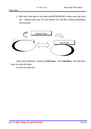 V¨n b¶n mÉu

Baøi Taäp Thöïc Haønh

Phaàn Word

2. Môû môùi moät taäp tin coù teânb laø BAITAPW4.DOC, nhaäp vaøo noäi dung
sau

(duøng hieäu öùng 3-D vaø Shadow cho Text Box ).Duøng AutoShapes

veõ muõi teân

Khaùnh Hoaø

Nha Trang
WINDOWS 98

Ninh Hoaø
WORD 2000

Haõy choïn moät khoái , duøng nuùt Fill Color , choïn Fill Effect roài ñaët maøu
neàn cho caùc hình treân.
Cho löu File treân ñóa.

Lu ý: V¨n b¶n ®· bÞ kho¸ kh«ng thÓ chỉnh söa!

Trang 16

 