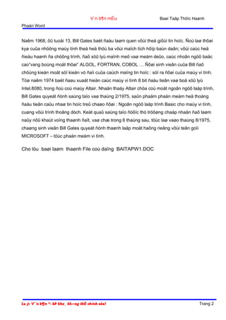 V¨n b¶n mÉu

Baøi Taäp Thöïc Haønh

Phaàn Word

Naêm 1968, ôû tuoåi 13, Bill Gates baét ñaàu laøm quen vôùi theá giôùi tin hoïc. Ñoù laø thôøi
kyø cuûa nhöõng maùy tính theá heä thöù ba vôùi maïch tích hôïp baùn daãn; vôùi caùc heä
ñieàu haønh ña chöông trình, ñaõ xöû lyù maïnh meõ vaø meàm deûo, caùc nhoân ngöõ baäc
cao”vang boùng moät thôøi” ALGOL, FORTRAN, COBOL … Ñôøi sinh vieân cuûa Bill ñaõ
chöùng kieán moät söï kieän vó ñaïi cuûa caùch maïng tin hoïc : söï ra ñôøi cuûa maùy vi tính.
Töø naêm 1974 baét ñaøu xuaát hieän caùc maùy vi tính 8 bit ñaàu tieân vaø boä xöû lyù
Intel.8080, trong ñoù coù maùy Altair. Nhaän thaáy Altair chöa coù moät ngoân ngöõ laäp trình,
Bill Gates quyeát ñònh saùng taïo vaø thaùng 2/1975, saûn phaåm phaàn meàm heä thoáng
ñaàu tieân caûu nhaø tin hoïc treû chaøo ñôøi : Ngoân ngöõ laäp trình Basic cho maùy vi tính,
cuøng vôùi trình thoâng dòch. Keát quaû saùng taïo ñöôïc thò tröôøng chaáp nhaän ñaõ laøm
naûy nôû khaùt voïng thaønh ñaït, vaø chæ trong 6 thaùng sau, töùc laø vaøo thaùng 8/1975,
chaøng sinh vieân Bill Gates quyeát ñònh thaønh laäp moät haõng rieâng vôùi teân goïi
MICROSOFT – töùc phaàn meàm vi tính.

Cho löu baøi laøm thaønh File coù daïng BAITAPW1.DOC

Lu ý: V¨n b¶n ®· bÞ kho¸ kh«ng thÓ chỉnh söa!

Trang 2

 