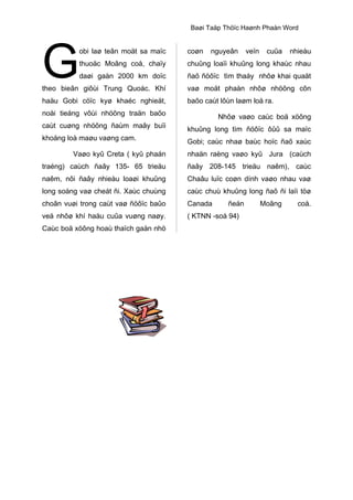 G

Baøi Taäp Thöïc Haønh Phaàn Word

obi laø teân moät sa maïc

coøn

nguyeân

thuoäc Moâng coå, chaïy

chuûng loaïi khuûng long khaùc nhau

daøi gaàn 2000 km doïc

ñaõ ñöôïc tìm thaáy nhôø khai quaät

theo bieân giôùi Trung Quoác. Khí

vaø moät phaàn nhôø nhöõng côn

haäu Gobi cöïc kyø khaéc nghieät,

baõo caùt lôùn laøm loä ra.

noåi tieáng vôùi nhöõng traän baõo
caùt cuøng nhöõng ñaùm maây buïi
khoång loà maøu vaøng cam.

veïn

cuûa

nhieàu

Nhôø vaøo caùc boä xöông
khuûng long tìm ñöôïc ôûû sa maïc
Gobi; caùc nhaø baùc hoïc ñaõ xaùc

Vaøo kyû Creta ( kyû phaán

nhaän raèng vaøo kyû Jura (caùch

traéng) caùch ñaây 135- 65 trieäu

ñaây 208-145 trieäu naêm), caùc

naêm, nôi ñaây nhieàu loaøi khuûng

Chaâu luïc coøn dính vaøo nhau vaø

long soáng vaø cheát ñi. Xaùc chuùng

caùc chuù khuûng long ñaõ ñi laïi töø

choân vuøi trong caùt vaø ñöôïc baûo

Canada

veä nhôø khí haäu cuûa vuøng naøy.

( KTNN -soá 94)

Caùc boä xöông hoaù thaïch gaàn nhö

ñeán

Moâng

coå.

 