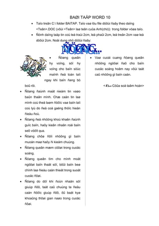 BAØI TAÄP WORD 10
•

Taïo treân C: folder BAITAP. Taïo vaø löu file döôùi ñaây theo daïng
<Teân>.DOC (vôùi <Teân> laø teân cuûa Anh(chò)) trong folder vöøa taïo.

•

Ñònh daïng taäp tin coù leà traùi 2cm, leà phaûi 2cm, leà treân 2cm vaø leà
döôùi 2cm. Noäi dung nhö döôùi ñaây:

•
hy

Ñöøng
voïng,

queân
söï

•

Vaø cuoái cuøng ñöøng queân

hy

nhöõng ngöôøi ñaõ cho baïn

voïng cho baïn söùc

cuoäc soáng hoâm nay vôùi taát

maïnh ñeå toàn taïi

caû nhöõng gì baïn caàn.

ngay khi baïn ñang bò
boû rôi.
•

Ñöøng ñaùnh maát nieàm tin vaøo
baûn thaân mình. Chæ caàn tin laø
mình coù theå laøm ñöôïc vaø baïn laïi
coù lyù do ñeå coá gaéng thöïc hieän
ñieàu ñoù.

•

Ñöøng ñeå nhöõng khoù khaên ñaùnh
guïc baïn, haõy kieân nhaãn roài baïn
seõ vöôït qua.

•

Ñöøng chôø ñôïi nhöõng gì baïn
muoán maø haõy ñi kieám chuùng.

•

Ñöøng queân mæm cöôøi trong cuoäc
soáng.

•

Ñöøng queân tìm cho mình moät
ngöôøi baïn thaät söï, bôûi baïn beø
chính laø ñieàu caàn thieát trong suoát
cuoäc ñôøi.

•

Ñöøng do döï khi ñoùn nhaän söï
giuùp ñôõ, taát caû chuùng ta ñeàu
caàn ñöôïc giuùp ñôõ, ôû baát kyø
khoaûng thôøi gian naøo trong cuoäc
ñôøi.

<Theo Cöûa soå taâm hoàn>

 