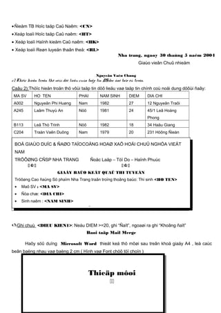 • Ñieåm TB Hoïc taäp Caû Naêm: <CN>
• Xeáp loaïi Hoïc taäp Caû naêm: <HT>
• Xeáp loaïi Haïnh kieåm Caû naêm: <HK>
• Xeáp loaïi Reøn luyeän thaân theå: <RL>

Nha trang, ngaøy 30 thaùng 5 naêm 2004
Giaùo vieân Chuû nhieäm

Nguyeãn Vaên Chung

c) Thöïc hieän troän thö vôùi döõ lieäu cuûa taäp tin DS.doc ñaõ taïo ôû treân.
Caâu 2):Thöïc hieän troän thö vôùi taäp tin döõ lieäu vaø taäp tin chính coù noäi dung döôùi ñaây:
MA SV

HO TEN

PHAI

NAM SINH

DIEM

DIA CHI

A002

Nguyeãn Phi Huøng

Nam

1982

27

12 Nguyeãn Traõi

A245

Laâm Thuyù An

Nöõ

1981

24

45/1 Leâ Hoàng
Phong

B113

Leâ Thò Trinh

Nöõ

1982

18

34 Haäu Giang

C204

Traàn Vaên Duõng

Nam

1979

20

231 Höông Ñieàn

BOÄ GIAÙO DUÏC & ÑAØO TAÏOCOÄNG HOAØ XAÕ HOÄI CHUÛ NGHÓA VIEÄT
NAM
TRÖÔØNG CÑSP NHA TRANG


Ñoäc Laäp – Töï Do – Haïnh Phuùc


GIAÁY BAÙO KEÁT QUAÛ THI TUYEÅN
Tröôøng Cao ñaúng Sö phaïm Nha Trang traân troïng thoâng baùo: Thí sinh <HO TEN>
•

Maõ SV : <MA SV>

•

Ñòa chæ: <DIA CHI>

•

Sinh naêm : <NAM SINH>

 Trong kyø thi tuyeån vaøo tröôøng CÑSP Nha Trang khoaù 2003- 2004, ñaõ ñaït ñieåm:

Ghi chuù

<DIEU KIEN1>: Neáu DIEM >=20, ghi “Ñaït”, ngoaøi ra ghi “Khoâng ñaït”
Baøi taäp Mail Merge

Haõy söû duïng Microsoft Word thieát keá thö môøi sau treân khoå giaáy A4 , leà caùc
beân baèng nhau vaø baèng 2 cm ( Hình vaø Font chöõ töï choïn )

Thieäp môøi


 
