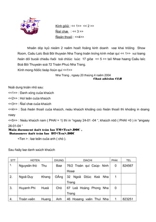 Kính göûi : << 1>> << 2 >>
Ñiaï chæ : << 3 >>
Ñieän thoaïi : <<4>>
Nhaân dòp kyû nieäm 2 naêm hoaït ñoäng kinh doanh

vaø khai tröông Show

Room, Caâu Laïc Boä Bôi thuyeàn Nha Trang traân troïng kính môøi quí << 1>> vui loøng
ñeán döï buoåi chieâu ñaõi toå chöùc luùc 17 giôø << 5 >> taïi Nhaø haøng Caâu laïc
Boä Bôi Thuyeàn soá 72 Traàn Phuù Nha Trang.
Kính mong ñöôïc tieáp ñoùn quí <<1>>
Nha Trang , ngaøy 20 thaùng 4 naêm 2004
Chuû nhieäm CLB

Noâi dung troän nhö sau:
<<1>> : Danh xöng cuûa khaùch
<<2>> : Hoï teân cuûa khaùch
<<3>> : Ñiaï chæ cuûa khaùch
<<4>> : Soá ñieän thoaïi cuûa khaùch, neáu khaùch khoâng coù ñieän thoaïi thì khoâng in doøng
naøy
<<5>> : Neáu khaùch nam ( PHAI = 1) thì in “ngaøy 24-01 -04 “, khaùch nöõ ( PHAI =0 ) in “øngaøy
26-01-04 “
Main document ñaët teân laø TM<Ten>.DOC ,
Datasource ñaët teân laø DT<Ten>.DOC
<Ten > : laø teân cuûa anh ( chò ).
Sau ñaây laø danh saùch khaùch
STT
1.

HOTEN

Nguyeãn thò

DXUNG

Thu

DIACHI

Baø

76/2 Traàn quí Caùp- Ninh

PHAI

0

TEL

824567

Hoaø
2.

Ngoâ Duy

Khang

OÂng

32 Ngoâ Döùc Keá Nha

1

Trang
3.

Huyønh Phi

Hueä

Chò

67 Leâ Hoàng Phong Nha

0

Trang
4.

Traàn vaên

Huøng

Anh

46 Hoaøng vaên Thuï Nha

1

823251

 