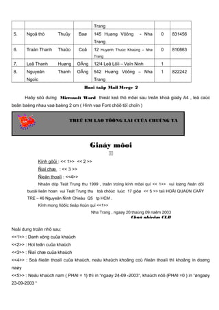 Trang
5.

Ngoâ thò

Thuûy

Baø

145 Huøng Vöông

- Nha

0

831456

12 Huyønh Thuùc Khaùng – Nha

0

810863

Trang
6.

Traàn Thanh

Thaûo

Coâ

Trang

7.

Leâ Thanh

Huøng

OÂng

12/4 Leâ Lôïi – Vaïn Ninh

1

8.

Nguyeãn

Thanh

OÂng

542 Huøng Vöông – Nha

1

Ngoïc

822242

Trang
Baøi taäp Mail Merge 2

Haõy söû duïng Microsoft Word thieát keá thö môøi sau treân khoå giaáy A4 , leà caùc
beân baèng nhau vaø baèng 2 cm ( Hình vaø Font chöõ töï choïn )
TREÛ EM LAØ TÖÔNG LAI CUÛA CHUÙNG TA

Giaáy môøi

Kính göûi : << 1>> << 2 >>
Ñiaï chæ : << 3 >>
Ñieän thoaïi : <<4>>
Nhaân dòp Teát Trung thu 1999 , traân troïng kính môøi quí << 1>> vui loøng ñeán döï
buoåi lieân hoan vui Teát Trung thu toå chöùc luùc 17 giôø << 5 >> taïi HOÄI QUAÙN CAÂY
TRE – 46 Nguyeãn Ñình Chieåu Q5 tp HCM .
Kính mong ñöôïc tieáp ñoùn quí <<1>>
Nha Trang , ngaøy 20 thaùng 09 naêm 2003
Chuû nhieäm CLB

Noâi dung troän nhö sau:
<<1>> : Danh xöng cuûa khaùch
<<2>> : Hoï teân cuûa khaùch
<<3>> : Ñiaï chæ cuûa khaùch
<<4>> : Soá ñieän thoaïi cuûa khaùch, neáu khaùch khoâng coù ñieän thoaïi thì khoâng in doøng
naøy
<<5>> : Neáu khaùch nam ( PHAI = 1) thì in “ngaøy 24-09 -2003“, khaùch nöõ (PHAI =0 ) in “øngaøy
23-09-2003 “

 