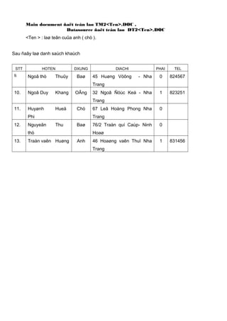 Main document ñaët teân laø TM2<Ten>.DOC ,
Datasource ñaët teân laø DT2<Ten>.DOC
<Ten > : laø teân cuûa anh ( chò ).
Sau ñaây laø danh saùch khaùch
STT
9.

HOTEN

Ngoâ thò

Thuûy

DXUNG

Baø

DIACHI

PHAI

TEL

- Nha

0

824567

32 Ngoâ Ñöùc Keá - Nha

1

823251

45 Huøng Vöông
Trang

10.

Ngoâ Duy

Khang

OÂng

Trang
11.

Huyønh

Hueä

Chò

Phi
12.

Nguyeãn

0

Trang
Thu

Baø

thò
13.

67 Leâ Hoàng Phong Nha

Traàn vaên Huøng

76/2 Traàn quí Caùp- Ninh

0

Hoaø
Anh

46 Hoaøng vaên Thuï Nha
Trang

1

831456

 