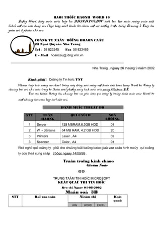 BAØI THÖÏC HAØNH WORD 10

Duøng Word, haõy soaïn môùi taäp tin BAITAPW6.DOC ñaët taïi thö muïc rieâng cuûa anh
(chò) vaø coù noäi dung sau (logo laáy moät hình töï choïn vaø veõ ñöôøng troøn baèng Drawing ). Taäp tin
goàm coù 2 phaàn nhö sau:
COÂNG TY XAÂY DÖÏNG HOAØN CAÀU
23 Ngoâ Quyeàn Nha Trang
Tel : 58 823245

Fax 58 823465

E - Mail hoancau@ dng.vnn.vn

Nha Trang , ngaøy 26 thaùng 9 naêm 2002
Kính göûi : Coâng ty Tin hoïc TNT
Nhaèm tieáp tuïc naâng cao chaát löôïng xaây döïng, môû roäng vaø hieän ñaïi hoaù trang thieát bò. Coâng ty
chuùng toâi coù nhu caàu trang bò theâm moät phoøng maùy tính môùi vôùi maïng Windows NT.
Ñeå coù theâm thoâng tin, chuùng toâi xin göûi ñeán quí coâng ty baûng danh muïc caùc thieát bò
maø chuùng toâi caàn laép ñaët nhö sau:
DANH MUÏC THIEÁT BÒ
STT

TEÂN
HAØNG

QUI CAÙCH

SOÁ
LÖÔÏNG

1

Server

128 MBRAM,6.3GB HDD

01

2

W - Stations

64 MB RAM, 4.2 GB HDD

20

3

Printers

Laser , A4

02

3

Scanner

Color , A4

01

Ñeà nghò quí coâng ty göûi cho chuùng toâi baûng baùo giaù vaø caáu hình maùy quí coâng
ty coù theå cung caáp tröôùc ngaøy 14/09/99 .

Traân troïng kính chaøo
Giaùm Ñoác


TRUNG TAÂM TIN HOÏC MICROSOFT
KEÁT QUAÛ THI TIN HOÏC
Kyø thi Ngaøy 04-08-2002

Maãu soá 3B
STT

Hoï vaø teân

Ñieåm thi
WIN

WORD

Keát
quaû
EXCEL

 