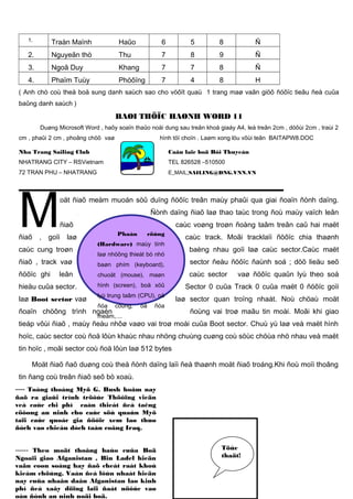 1.

Traàn Maïnh

Haûo

6

5

8

Ñ

2.

Nguyeãn thò

Thu

7

8

9

Ñ

3.

Ngoâ Duy

Khang

7

7

8

Ñ

4.

Phaïm Tuùy

Phöôïng

7

4

8

H

( Anh chò coù theå boå sung danh saùch sao cho vöôït quaù 1 trang maø vaãn giöõ ñöôïc tieâu ñeà cuûa
baûng danh saùch )

BAØI THÖÏC HAØNH WORD 11
Duøng Microsoft Word , haõy soaïn thaûo noäi dung sau treân khoå giaáy A4, leà treân 2cm , döôùi 2cm , traùi 2
cm , phaûi 2 cm , phoâng chöõ vaø

hình töï choïn . Laøm xong löu vôùi teân BAITAPW8.DOC

Nha Trang Sailing Club

Caâu laïc boä Bôi Thuyeàn

NHATRANG CITY – RSVietnam

TEL 826528 –510500

72 TRAN PHU – NHATRANG

E_MAIL;SAILING@DNG.VNN.VN

M

oät ñiaõ meàm muoán söû duïng ñöôïc treân maùy phaûi qua giai ñoaïn ñònh daïng.
Ñònh daïng ñiaõ laø thao taùc trong ñoù maùy vaïch leân

ñiaõ

ñiaõ

, goïi

laø

caùc cung troøn
ñiaõ , track vaø
ñöôïc ghi

leân

caùc voøng troøn ñoàng taâm treân caû hai maët
Phaàn

cöùng

(Hardware) maùy tính
laø nhöõng thieát bò nhö

caùc track. Moãi tracklaïi ñöôïc chia thaønh
baèng nhau goïi laø caùc sector.Caùc maët

baøn phím (keyboard),

sector ñeàu ñöôïc ñaùnh soá ; döõ lieäu seõ

chuoät (mouse), maøn

caùc sector

vaø ñöôïc quaûn lyù theo soá

hieäu cuûa sector.

hình (screen), boä xöû

Sector 0 cuûa Track 0 cuûa maët 0 ñöôïc goïi

laø Boot sector vaø

lyù trung taâm (CPU), oå

laø sector quan troïng nhaát. Noù chöaù moät

ñóa

ñoaïn chöông trình ngaén

cöùng,

oå

ñóa

meàm,....

ñoùng vai troø maãu tin moài. Moãi khi giao

tieáp vôùi ñiaõ , maùy ñeàu nhôø vaøo vai troø moài cuûa Boot sector. Chuù yù laø veà maët hình
hoïc, caùc sector coù ñoä lôùn khaùc nhau nhöng chuùng cuøng coù söùc chöùa nhö nhau veà maët
tin hoïc , moãi sector coù ñoä lôùn laø 512 bytes
Moät ñiaõ ñaõ duøng coù theå ñònh daïng laïi ñeå thaønh moät ñiaõ troáng.Khi ñoù moïi thoâng
tin ñang coù treân ñiaõ seõ bò xoaù.
---- Toång thoáng Myõ G. Bush hoâm nay

ñaõ ra giaûi trình tröôùc Thöôïng vieän
veà caùc chi phí caàn thieát ñeå taêng
cöôøng an ninh cho caùc söù quaùn Myõ
taïi caùc quoác gia ñöôïc xem laø thuø
ñòch vaø chieán dòch taán coâng Iraq.
------ Theo moät thoâng baùo cuûa Boä
Ngoaïi giao Afganistan , Bin Ladel hieän
vaãn coøn soáng hay ñaõ cheát raát khoù
kieåm chöùng. Vaán ñeà lôùn nhaát hieän
nay cuûa nhaân daân Afganistan laø kinh
phí ñeå xaây döïng laïi ñaát nöôùc vaø
oån ñònh an ninh noäi boä.

Töùc
thaät!

 
