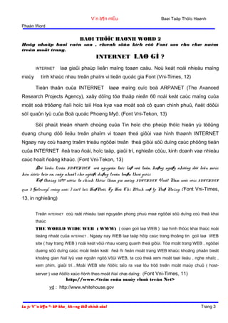 Baøi Taäp Thöïc Haønh

V¨n b¶n mÉu
Phaàn Word

BAØI THÖÏC HAØNH WORD 2
Haõy nhaäp baøi vaên sau , chænh söûa kích côõ Font sao cho chæ naèm
treân moät trang.

INTERNET LAØ GÌ ?
INTERNET

maùy

laø giaûi phaùp lieân maïng toaøn caàu. Noù keát noái nhieàu maïng

tính khaùc nhau treân phaïm vi lieân quoác gia Font (Vni-Times, 12)
Tieàn thaân cuûa INTERNET

laøø maïng cuïc boä ARPANET (The Avanced

Research Projects Agency), xaây döïng töø thaäp nieân 60 noái keát caùc maïng cuûa
moät soá tröôøng ñaïi hoïc taïi Hoa kyø vaø moät soá cô quan chính phuû, ñaët döôùi
söï quaûn lyù cuûa Boä quoác Phoøng Myõ. (Font Vni-Tekon, 13)
Söï phaùt trieån nhanh choùng cuûa Tin hoïc cho pheùp thöïc hieän yù töôûng
duøng chung döõ lieäu treân phaïm vi toaøn theá giôùi vaø hình thaønh INTERNET
Ngaøy nay coù haøng traêm trieäu ngöôøi treân theá giôùi söû duïng caùc phöông tieän
cuûa INTERNET ñeå trao ñoåi, hoïc taäp, giaûi trí, nghieân cöùu, kinh doanh vaø nhieàu
caùc hoaït ñoäng khaùc. (Font Vni-Tekon, 13)
Döõ lieäu treân INTERNET veà nguyeân taéc laø voâ taän, haøng ngaøy nhöõng döõ leäu môùi
hôn ñöôïc taïo ra, caäp nhaät cho ngöôøi duøng treân toaøn theá giôùi
Töø thaùng 11/97 nöôùc ta chính thöùc tham gia maïng

INTERNET.

Vieät Nam noái vôùi

INTERNET

qua 3 Gateway( coång noái ) ñaët taïi HaøNoäi, Tp Hoà Chí Minh vaø tp Ñaø Naüng. ( Font Vni-Times,

13, in nghieâng)
Treân

INTERNET

coù raát nhieàu taøi nguyeân phong phuù maø ngöôøi söû duïng coù theå khai

thaùc
THE WORLD WIDE WEB ( WWW) ( coøn goïi laø WEB ) laø hình thöùc khai thaùc noåi
tieáng nhaát cuûa

INTERNET

. Ngaøy nay WEB laø taäp hôïp caùc trang thoâng tin goïi laø WEB

site ( hay trang WEB ) noái keát vôùi nhau voøng quanh theá giôùi. Töø moät trang WEB , ngöôøi
duøng söû duïng caùc moái lieân keát ñeå ñi ñeán moät trang WEB khaùc khoâng phaân bieät
khoâng gian ñiaï lyù vaø ngoân ngöõ.Vôùi WEB, ta coù theå xem moät taøi lieäu , nghe nhaïc ,
xem phim, giaûi trí…Moãi WEB site ñöôïc taïo ra vaø löu tröõ treân moät maùy chuû ( hostserver ) vaø ñöôïc xaùc ñònh theo moät ñiaï chæ daïng: (Font Vni-Times, 11)

http://www.<teân cuûa maùy chuû treân Net>

vd : http://www.whitehouse.gov

Lu ý: V¨n b¶n ®· bÞ kho¸ kh«ng thÓ chỉnh söa!

Trang 3

 