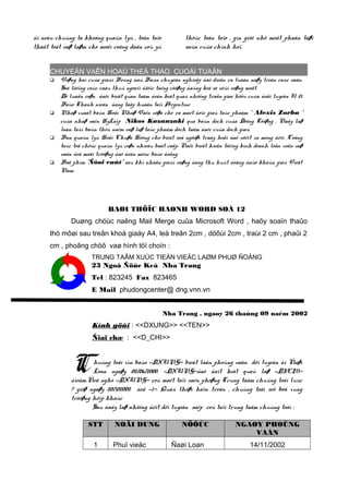ñi neáu chuùng ta khoâng quaûn lyù , toân taïo
thaät toát vaø laøm cho moãi coâng daân coù yù

thöùc toân taïo , gìn giöõ nhö moät phaàn taøi
saûn cuûa chính hoï.

CHUYEÄN VAÊN HOAÙ THEÅ THAO CUOÁI TUAÀN








Voøng hai cuûa giaûi Boùng ñaù Baùn chuyeân nghieäp ñaõ dieãn ra tuaàn naøy treân caùc saân.
Soá löôïng caùc caàu thuû ngoaïi ñöôïc taêng cöôøng ñaùng keå so vôùi voøng moät.
Dö luaän coøn ñaëc bieät quan taâm ñeán keát quaû nhöõng traän giao höõu cuûa ñoäi tuyeån U 21
Baùo Thanh nieân ñang taäp huaán taïi Argentine.
Nhaø xuaát baûn Hoäi Nhaø Vaên vöøa cho ra maét ñoïc giaû taùc phaåm “ Alexis Zorba “
cuûa nhaø vaên HyLaïp Nikos Kazanzaki qua baûn dòch cuûa Döông Töôøng . Ñaây laø
laàn taùi baûn thöù naêm vaø laø taùc phaåm dòch taâm ñaéc cuûa dòch giaû.
Ban quaûn lyù Hoäi Chuøa Höông cho bieát soá ngöôøi traåy hoäi ñaõ vöôït xa mong ñôïi .Coâng
taùc toå chöùc quaûn lyù coøn nhieàu baát caäp. Ñaëc bieät hieän töôïng kinh doanh loän xoän vaø
vaán ñeà moâi tröôøng ñaõ ñeán möùc baùo ñoäng.
Boä phim “Ñôøi caùt” sau khi nhaän giaûi vaøng ñang thu huùt ñoâng ñaûo khaùn giaû Vieät
Nam.

BAØI THÖÏC HAØNH WORD SOÁ 12
Duøng chöùc naêng Mail Merge cuûa Microsoft Word , haõy soaïn thaûo
thö môøi sau treân khoå giaáy A4, leà treân 2cm , döôùi 2cm , traùi 2 cm , phaûi 2
cm , phoâng chöõ vaø hình töï choïn :
TRUNG TAÂM XUÙC TIEÁN VIEÄC LAØM PHUØ ÑOÅNG

23 Ngoâ Ñöùc Keá Nha Trang
Tel : 823245 Fax 823465
E Mail phudongcenter@ dng.vnn.vn
Nha Trang , ngaøy 26 thaùng 09 naêm 2002

Kính göûi : <<DXUNG>> <<TEN>>
Ñiaï chæ : <<D_CHI>>

C

huùng toâi xin baùo <<DXUNG>> bieát laàn phoûng vaán döï tuyeån ñi Ñaøi
Loan ngaøy 02/06/2000, <<DXUNG>>ñaõ ñaït keát quaû laø <<DIEM>>
ñieåm.Ñeà nghò <<DXUNG>> coù maët taïi vaên phoøng Trung taâm chuùng toâi luùc
7 giôø ngaøy 20/102002 ñeå <<1>>. Quaù thôøi haïn treân , chuùng toâi seõ boå xung
tröôøng hôïp khaùc
Sau ñaây laø nhöõng ñôït döï tuyeån saép coù taïi trung taâm chuùng toâi :
STT
1

NOÄI DUNG
Phuï vieäc

NÖÔÙC
Ñaøi Loan

NGAØY PHOÛNG
VAÁN
14/11/2002

 