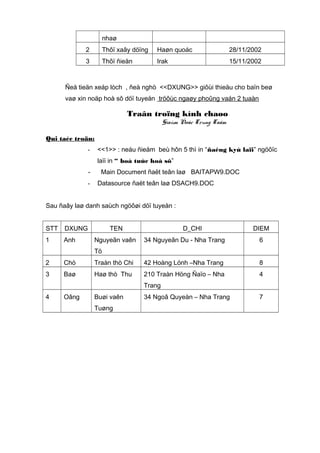 nhaø
2

Thôï xaây döïng

Haøn quoác

28/11/2002

3

Thôï ñieän

Irak

15/11/2002

Ñeå tieän xeáp lòch , ñeà nghò <<DXUNG>> giôùi thieäu cho baïn beø
vaø xin noäp hoà sô döï tuyeån tröôùc ngaøy phoûng vaán 2 tuaàn

Traân troïng kính chaøo
Giaùm Ñoác Trung Taâm
Qui taéc troän:
-

<<1>> : neáu ñieåm beù hôn 5 thì in “ñaêng kyù laïi” ngöôïc
laïi in “ boå tuùc hoà sô”

-

Main Document ñaët teân laø BAITAPW9.DOC
Datasource ñaët teân laø DSACH9.DOC

Sau ñaây laø danh saùch ngöôøi döï tuyeån :
STT

DXUNG

1

Anh

TEN
Nguyeãn vaên

D_CHI

DIEM

34 Nguyeãn Du - Nha Trang

6

Tö
2

Chò

Traàn thò Chi

42 Hoàng Lónh –Nha Trang

8

3

Baø

Haø thò Thu

210 Traàn Höng Ñaïo – Nha

4

Trang
4

Oâng

Buøi vaên
Tuøng

34 Ngoâ Quyeàn – Nha Trang

7

 