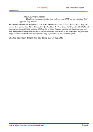 V¨n b¶n mÉu

Baøi Taäp Thöïc Haønh

Phaàn Word

http://www.microsoft.com
Ngoaøi ñiaï chæ daïng http nhö treân , coøn coù caùc WEB coù ñiaï chæ daïng ftp:// ;
gopher:// hay telnet://
THE WORLD WIDE WEB ( WWW) : hình thaønh töø 1992 ,laø saùng taïo cuûa Tim Berners- Lee ôû Phoøng thí
nghieäm Vaät lyù öùng duïng Chaâu Aâu , ñaët taïi Geneøve , Thuïy Só. Ñeán thaùng 10 /1993 ,coù hôn 200 WEB hoaït
ñoäng vaø ñeán thaùng 6/1995 thì soá löôïng WEB ñaõ hôn 6,5 trieäu .Ngaøy nay soá löôïng naøy laø khoâng kieåm soaùt
ñöôïc. Haøng ngaøy coù nhöõng Web ñöôïc taïo ra vaø coù nhöõng caùi khaùc bò boû ñi taïo thaønh moät theá giôùi soáng
ñoäng. Phaùt minh ra WEB ñöôïc ñaùnh giaù laø 1 trong 24 phaùt minh vó ñaïi nhaát theá kyû 20 .

Cho löu baøi laøm thaønh File coù daïng BAITAPW2.DOC

Lu ý: V¨n b¶n ®· bÞ kho¸ kh«ng thÓ chỉnh söa!

Trang 4

 