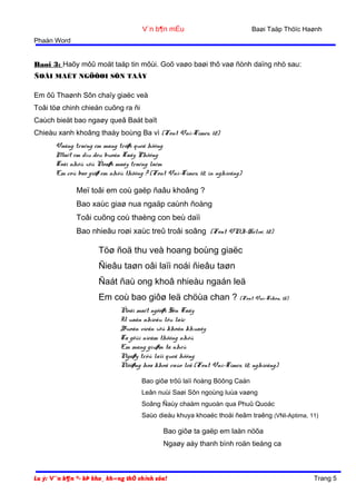V¨n b¶n mÉu

Baøi Taäp Thöïc Haønh

Phaàn Word

Baøi 3: Haõy môû moät taäp tin môùi. Goõ vaøo baøi thô vaø ñònh daïng nhö sau:
ÑOÂI MAÉT NGÖÔØI SÔN TAÂY

Em ôû Thaønh Sôn chaïy giaëc veà
Toâi töø chinh chieán cuõng ra ñi
Caùch bieät bao ngaøy queâ Baát baït
Chieàu xanh khoâng thaáy boùng Ba vì (Font Vni-Times, 12)
Vaàng traêng em mang trôøi queâ höông
Maét em dìu dòu buoàn Taây Phöông
Toâi nhôù xöù Ñoaøi maây traéng laém
Em coù bao giôø em nhôù thöông ? (Font Vni-Times, 12, in nghieâng)

Meï toâi em coù gaëp ñaâu khoâng ?
Bao xaùc giaø nua ngaäp caùnh ñoàng
Toâi cuõng coù thaèng con beù daïi
Bao nhieâu roøi xaùc treû troâi soâng (Font VNI-Helve, 12)

Töø ñoä thu veà hoang boùng giaëc
Ñieâu taøn oâi laïi noái ñieâu taøn
Ñaát ñaù ong khoâ nhieàu ngaán leä
Em coù bao giôø leä chöùa chan ? (Font Vni-Tekon, 15)
Ñoâi maét ngöôøi Sôn Taây
U uaån nhieàu löu laïc
Buoàn vieãn xöù khoân khuaây
Ta göûi nieàm thöông nhôù
Em mang giuøm ta nheù
Ngaøy trôû laïi queâ höông
Ñöôøng hoa khoâ raùo leä (Font Vni-Times, 12, nghieâng)
Bao giôø trôû laïi ñoàng Böông Caán
Leân nuùi Saøi Sôn ngoùng luùa vaøng
Soâng Ñaùy chaäm nguoàn qua Phuû Quoác
Saùo dieàu khuya khoaéc thoåi ñeâm traêng (VNI-Aptima, 11)

Bao giôø ta gaëp em laàn nöõa
Ngaøy aáy thanh bình roän tieáng ca

Lu ý: V¨n b¶n ®· bÞ kho¸ kh«ng thÓ chỉnh söa!

Trang 5

 