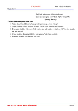 V¨n b¶n mÉu

Baøi Taäp Thöïc Haønh

Phaàn Word

Ñaõ heát saéc muøa chinh chieán cuõ
Coøn coù bao giôø em nhôù ta ? (Vni-Times,11)
Quang Duõng
Thöïc hieän caùc yeâu caàu sau:
1. Ñaùnh daáu khoå thô thöù hai”Vaàng traêng em mang ... nhôù thöông”.
2. Cheùp khoå thô thöù tö “Töø ñoä thu veà ... chöùa chan” xuoáng cuoái baøi thô.
3. Di chuyeån khoå thô thöù naêm “Ñoâi maét... raùo leä” xuoáng tröôùc khoå thô “Bao giôø ta gaëp
em...em nhôù ta”.
4. Cheùp khoå thô “Bao giôø trôû laïi... ñoàng traêng” leân ñaàu baøi thô.
5. Ñöa caùc khoå thô trôû veà vò trí ban ñaàu.

Lu ý: V¨n b¶n ®· bÞ kho¸ kh«ng thÓ chỉnh söa!

Trang 6

 