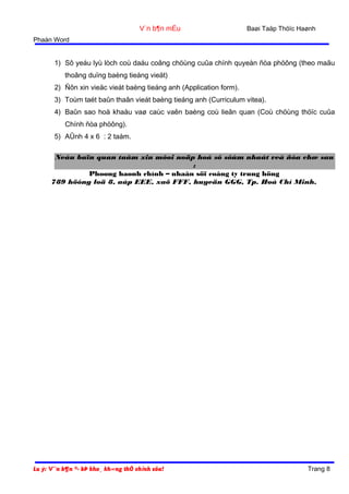 V¨n b¶n mÉu

Baøi Taäp Thöïc Haønh

Phaàn Word

1) Sô yeáu lyù lòch coù daáu coâng chöùng cuûa chính quyeàn ñòa phöông (theo maãu
thoâng duïng baèng tieáng vieät)
2) Ñôn xin vieäc vieát baèng tieáng anh (Application form).
3) Toùm taét baûn thaân vieát baèng tieáng anh (Curriculum vitea).
4) Baûn sao hoä khaåu vaø caùc vaên baèng coù lieân quan (Coù chöùng thöïc cuûa
Chính ñòa phöông).
5) AÛnh 4 x 6 : 2 taám.
Neáu baïn quan taâm xin môøi noäp hoà sô sôùm nhaát veà ñòa chæ sau
:
Phoøng haønh chính – nhaân söï coâng ty trung höng
789 höông loä 8, aáp EEE, xaõ FFF, huyeän GGG, Tp. Hoà Chí Minh.

Lu ý: V¨n b¶n ®· bÞ kho¸ kh«ng thÓ chỉnh söa!

Trang 8

 