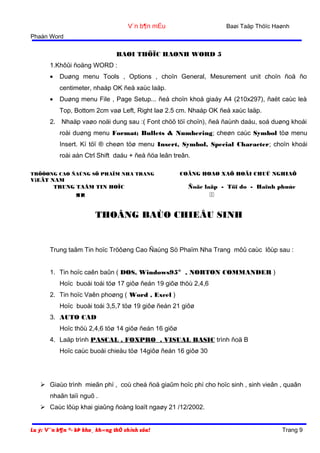 Baøi Taäp Thöïc Haønh

V¨n b¶n mÉu
Phaàn Word

BAØI THÖÏC HAØNH WORD 5
1.Khôûi ñoäng WORD :
•

Duøng menu Tools , Options , choïn General, Mesurement unit choïn ñoä ño
centimeter, nhaáp OK ñeå xaùc laäp.

•

Duøng menu File , Page Setup... ñeå choïn khoå giaáy A4 (210x297), ñaët caùc leà
Top, Bottom 2cm vaø Left, Right laø 2.5 cm. Nhaáp OK ñeå xaùc laäp.

2. Nhaäp vaøo noäi dung sau :( Font chöõ töï choïn), ñeå ñaùnh daáu, soá duøng khoái
roài duøng menu Format; Bullets & Numbering; cheøn caùc Symbol töø menu
Insert. Kí töï ® cheøn töø menu Insert, Symbol, Special Character; choïn khoái
roài aán Ctrl Shift daáu + ñeå ñöa leân treân.
TRÖÔØNG CAO ÑAÚNG SÖ PHAÏM NHA TRANG

ViEÄT NAM
TRUNG TAÂM TIN HOÏC

COÄNG HOAØ XAÕ HOÄI CHUÛ NGHIAÕ

Ñoäc laäp - Töï do - Haïnh phuùc





THOÂNG BAÙO CHIEÂU SINH

Trung taâm Tin hoïc Tröôøng Cao Ñaúng Sö Phaïm Nha Trang môû caùc lôùp sau :
1. Tin hoïc caên baûn ( DOS, Windows95® , NORTON COMMANDER )
Hoïc buoåi toái töø 17 giôø ñeán 19 giôø thöù 2,4,6
2. Tin hoïc Vaên phoøng ( Word , Excel )
Hoïc buoåi toái 3,5,7 töø 19 giôø ñeán 21 giôø
3. AUTO CAD
Hoïc thöù 2,4,6 töø 14 giôø ñeán 16 giôø
4. Laäp trình PASCAL , FOXPRO , VISUAL BASIC trình ñoä B
Hoïc caùc buoåi chieàu töø 14giôø ñeán 16 giôø 30

 Giaùo trình mieãn phí , coù cheá ñoä giaûm hoïc phí cho hoïc sinh , sinh vieân , quaân
nhaân taïi nguõ .
 Caùc lôùp khai giaûng ñoàng loaït ngaøy 21 /12/2002.
Lu ý: V¨n b¶n ®· bÞ kho¸ kh«ng thÓ chỉnh söa!

Trang 9

 