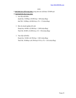 http://KILOBOOK.com


                                        GIẢI
I/ tình hình sản xuất trong năm: trong năm sản xuất được 120.000 spA
II/ tình hình tiêu thụ trong năm:
   1. trực tiếp xuất khẩu:
       doanh thu: 10.000sp x 60.000 đ/sp = 600 (triệu đồng)
       thuế XK: 10.000sp x 60.000 đ/sp x 2% = 12 (triệu đồng)


   2. Bán cho doanh nghiệp chế xuất:
       Doanh thu: 40.000 x 62.000 đ/sp = 2.480 (triệu đồng)
       Thuế XK: 40.000 x 62.000 đ/sp x 2% = 49,6 (triệu đồng)


   3. Trực tiếp xuất khẩu:
       Doanh thu: 30.000 x 66.700 đ/sp = 2.001 (triệu đồng)
       Thuế XK: 30.000sp x (66.700 đ/sp/115%) x 2% = 34,8 (triệu đồng)




                                                                           Trang 10
 