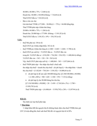 http://KILOBOOK.com


       40.000 x 88.000 x 75% = 2.640 (tr đ)
       Doanh thu: 40.000 x 184.096 đ/thùng = 7.36,84 (tr đ)
       Thuế GTGT đầu ra: 7.363,84 (tr đ)
  -    Bán sỉ cho các chợ
       Giá tính thuế TTDB: (177,096 – 30.096)/(1 + 75%) = 84.000 đồng/hộp.
       Thuế TTDB phải nộp ở khâu bán hàng:
       20.000 x 84.000 x 75% = 1.260 (tr đ)
       Doanh thu: 20.000 hộp x 177.096 đ/thùng = 3.541,92 (tr đ)
       Thuế GTGT đầu ra: 3.541,92 x 10% = 354,192 (tr đ)
VẬY:
  -    thuế NK phải nộ: 330 (tr đ)
       thuế GTGT pn ở khâu nhập khẩu: 363 (tr đ)
  -    thuế TTDB pn ở khâu bán hàng là: (1.800 + 2.640 + 1.260) = 5.700 (tr đ)
  -    thuế GTGT pn cuối kỳ = T.GTGT đầu ra – T.GTGT đầu vào
       trong đó: T.GTGT đầu ra = (510,288 + 736,384 + 354,192) = 1.600,864 (tr đồng)
       T.GTGT đầu vào = 363 + 150 + 50 = 563 (tr đ)
       Vậy: thuế GTGT phải nộp cuối kỳ = 1.600,864 – 563 = 1.037,864 (tr đ)
  -    thuế TNDN phải nộp = thu nhập chịu thuế x thuế suất.
       thu nhập chịu thuế = doanh thu chịu thuế - chi phí hợp lý + thu nhập khác + doanh
       thu chịu thuế = (5.102,88 + 7363,84 + 3.541,92) = 16.008,64 (tr đ)
             chi phí hợp lý để sản xuất 100.000 thùng bia: [(3.360/100.000) x 80.000]
              + (1.500 x 80%) + 500 + 620 + 1.540 + 370 = 7.134 (tr đồng)
             chi phí hợp lý cho 90.000 thùng bia tiêu thụ:
          [(7.134/100.000)/ x 90.000] + 20 + 3.450 + (7.363,84 x 5%) + 5.700 =
          15.958,792 (tr đ)
          Thuế TNDN phải nộp = (16.008,64 – 15.958,792) x 28% = 13,95744 (tr đ)




  BÀI 23:
       Xác định các loại thuế phải nộp.
  I/ Mua hàng
       1/ nhập khẩu 600 tấn nguyên liệu K (không thuộc diện chịu thuế TTDB) theo giá
  CIF 3,8 triệu đồng/tấn; thuế suất thuế NK đối với nguyên liệu K là 20%.



                                                                                 Trang 17
 