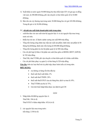 http://KILOBOOK.com


1) Xuất khẩu ra nước ngoài 50.000 thùng bia theo điều kiện CIF với giá quy ra đồng
    việt nam là 290.000 đ/thùng, phí vận chuyển và bảo hiểm quốc tế là 10.000
    đ/thùng.
2) Bán cho các cty thương mại trong nước 30.000 thùng bia với giá 345.096 đ/thùng.
    Trong đó giá vỏ là 30.096 đ/thùng.


IV/ chi phí sản xuất kinh doanh phát sinh trong năm:
-   xuất kho đưa vào sản xuất toàn bộ nguyên liệu A và các nguyên liệu mua trong
    nước nói trên.
-   Khấu hao tài sản cố định ở phân xưởng sản xuất 800 triệu đồng.
-   Tổng tiền lương công nhân trực tiếp sản xuất sản phẩm: định mức sản phẩm là 50
    thùng bia/lđ/tháng; định mức tiền lương là 850.000 đồng/ld/tháng.
-   Tổng tiền lương phải trả cho bộ phận quản lý là 500 triệu đồng.
-   Các chi phí hợp lý khác ở bộ phận sản xuất (bao gồm cả BHXH, BHYT, KPCĐ)
    là 745 triệu đồng.
-   Thuế XK, thuế TTDB, phí vận chuyển và bảo hiểm quốc tế ở khâu xuất khẩu.
-   Các chi phí khác phục vụ quản lý và bán hàng là 520 triệu đồng.
Yêu cầu: tính các loại thuế mà cty phải nộp, được hoàn (nếu có) trong năm.
BIẾT RẰNG:
              cty không có hàng tồn kho đầu kỳ
              thuế suất thuế xuất khẩu: 2%
              thuế suất thuế TNDN: 28%
              thuế suất thuế GTGT của các hàng hóa, dịch vụ mua là 10%.
              Thuế TTDB của bia là 75%.
              Giá tính thuế nhập khẩu được xác định là giá CIF.


                                              GIẢI
1. Nhập khẩu 80.000 kg nguyên liệu A:
    Thuế NK: 396 (tr đ)
    Thuế GTGT ở khâu nhập khẩu: 435,6 (tr đ)


2. các nguyên liệu mua trong nườc:
    tiền hàng: 2.550 (tr đ)



                                                                             Trang 21
 
