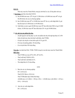 http://KILOBOOK.com


BÀI 25:
       Nhà máy rượu bia Thanh Minh, trong kỳ tính thuế có các số liệu phát sinh sau:
I/ bán hàng: (giá bán chưa thuế GTGT)
   1) bán 40.000 chai rượu 200 với giá 31.200 đ/chai và 30.000 chai rượu 400 với giá
       46.200 đ/chai cho các cty thương nghiệp.
   2) bán 30.000 chai rượu 200 và 10.000 chai rượu 400 cho cty xuất nhập khẩu X, giá
       bán lần lượt là 32.500 đ/chai và 49.500 đ/chai.
   3) Xuất khẩu ra nước ngoài 40.000 chai rượu 200 theo điều kiện FOB với giá 32.000
       đ/chai, 10.500 chai rượu 400 theo điều kiện CIF với giá 50.000 đ/chai.


II/ chi phí của sản phẩm tiêu thụ.
   -   chi phí nguyên vật liệu phục vụ cho sản phẩm tiêu thụ trên tập hợp được là 2.450
       triệu (chi phí này chưa tính thuế xuất khẩu, thuế TTDB).
   -   Chi phí vận chuyển và bảo hiểm quốc tế 2% giá CIF.
   -   Chi mua văn phòng phẩm: 30 triệu đồng.
   -   Các chi phí khác 920 triệu đồng.


Yêu cầu: xác định thuế XK, TTDB, TNDN trong kỳ của nhà máy rượu bia Thanh Minh
Biết rằng:
   -   Thuế TTDB của rượu 200 là 30%, 40o là 65%.
   -   Thuế suất thuế TNDN là 28%.
   -   Thuế suất thuế xuất khẩu là 2%.
   -   Thu nhập khác là 25 triệu đồng.


                                          GIẢI
   1. Bán cho các cty thương nghiệp:
       DT: 2.634 (tr đ)
       Thuế GTGT đầu ra: 263,4 (tr)
       Thuế TTDB phải nộp ở khâu bán hàng:
       {40.000 chai x [31.200/(1 + 30%)] x 30%} + {30.000 chai x [46.200/(1 + 65%)] x
       65%} = 834 (tr đ)


   2. bán cho cty xuất nhập khẩu.
       DT: 1.470 (tr đ)


                                                                                Trang 23
 