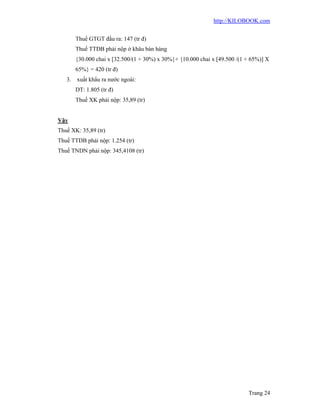 http://KILOBOOK.com


        Thuế GTGT đầu ra: 147 (tr đ)
        Thuế TTDB phải nộp ở khâu bán hàng
        {30.000 chai x [32.500/(1 + 30%) x 30%}+ {10.000 chai x [49.500 /(1 + 65%)] X
        65%} = 420 (tr đ)
   3.   xuất khẩu ra nước ngoài:
        DT: 1.805 (tr đ)
        Thuế XK phải nộp: 35,89 (tr)


Vậy
Thuế XK: 35,89 (tr)
Thuế TTDB phải nộp: 1.254 (tr)
Thuế TNDN phải nộp: 345,4108 (tr)




                                                                            Trang 24
 