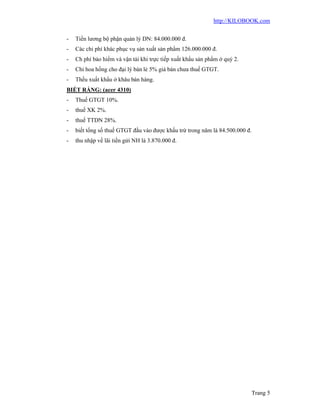 http://KILOBOOK.com


-   Tiền lương bộ phận quản lý DN: 84.000.000 đ.
-   Các chi phí khác phục vụ sản xuất sản phẩm 126.000.000 đ.
-   Ch phí bảo hiểm và vận tải khi trực tiếp xuất khẩu sản phẩm ở quý 2.
-   Chi hoa hồng cho đại lý bán lẻ 5% giá bán chưa thuế GTGT.
-   Thếu xuất khẩu ở khâu bán hàng.
BIẾT RẰNG: (acer 4310)
-   Thuế GTGT 10%.
-   thuế XK 2%.
-   thuế TTDN 28%.
-   biết tổng số thuế GTGT đầu vào được khấu trừ trong năm là 84.500.000 đ.
-   thu nhập về lãi tiền gửi NH là 3.870.000 đ.




                                                                           Trang 5
 