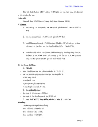 http://KILOBOOK.com


        Hãy tính thuế xk, thuế GTGT và thuế TNDN phải nộp của 1 cty hàng tiêu dùng có
số liệu cả năm như sau.
I/ sản xuất
        Sản xuất được 670.000 sp A (không thuộc diện chịu thuế TTDB)
II/ tiêu thụ:
        1. bán cho cty TM trong nước 200.000 sp với giá chưa thuế GTGT là 600.000
              đ/sp


        2. bán cho khu chế xuất 150.000 sp với giá 650.000 đ/sp.


        3. xuất khẩu ra nước ngoài 170.000 sp theo điều kiện CIF với giá quy ra đồng
              việt nam 814.200 đ/sp, phí vận chuyển và bảo hiểm 15% giá FOB.


        4. xuất cho đại lý bán lẻ 120.000 sp, giá bán của đại lý theo hợp đồng chưa có
              thuế GTGT là 620.000 đ/sp. Cuối năm đại lý còn tồn kho là 20.000 sp, hoaa
              hồng cho đại lý bán lẻ là 5% giá bán chưa thuế GTGT.


III/ các thông tin khác.
        1. Chi phí.
    -   tổng chi phí trực tiếp sản xuất cho cả năm là 372.252 (tr)
    -   các chi phí khác phục vụ cho khâu tiêu thụ sản phẩm là.
        + hoa hồng đại lý
        + thuế xuất khẩu
        + phí vận chuyển và bảo hiểm
        + các chi phí khác: 30.194 (tr)
        2. thu nhập chịu thuế
    -   thu nhập từ tiền cho vay : 600 (tr)
    -   thu nhập từ chuyển nhượng tài sản: 1.300 (tr)
        3. tổng thuê` GTGT được khấu trừ cho cả năm là 31.193 (tr)
Biết rằng:
        cty không có hàng tồn kho đầu kỳ
        thuế suất thuế xuất khẩu: 2%
        thuế suất thuế GTGT: 10%
        thuế sấut thuế TNDN 28%


                                                                                  Trang 7
 